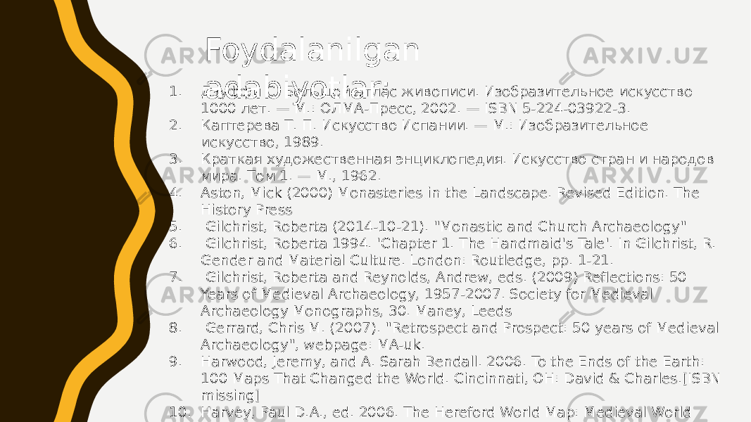 Foydalanilgan adabiyotlar:1. Дзуффи С. Большой атлас живописи. Изобразительное искусство 1000 лет. — М.: ОЛМА-Пресс, 2002. — ISBN 5-224-03922-3. 2. Каптерева Т. П. Искусство Испании. — М.: Изобразительное искусство, 1989. 3. Краткая художественная энциклопедия. Искусство стран и народов мира. Том 1. — М., 1962. 4. Aston, Mick (2000) Monasteries in the Landscape. Revised Edition. The History Press 5. Gilchrist, Roberta (2014-10-21). &#34;Monastic and Church Archaeology&#34; 6. Gilchrist, Roberta 1994. &#39;Chapter 1. The Handmaid&#39;s Tale&#39;. In Gilchrist, R. Gender and Material Culture. London: Routledge, pp. 1-21. 7. Gilchrist, Roberta and Reynolds, Andrew, eds. (2009) Reflections: 50 Years of Medieval Archaeology, 1957-2007. Society for Medieval Archaeology Monographs, 30. Maney, Leeds 8. Gerrard, Chris M. (2007). &#34;Retrospect and Prospect: 50 years of Medieval Archaeology&#34;, webpage: MA-uk. 9. Harwood, Jeremy, and A. Sarah Bendall. 2006. To the Ends of the Earth: 100 Maps That Changed the World. Cincinnati, OH: David & Charles.[ISBN missing] 10. Harvey, Paul D.A., ed. 2006. The Hereford World Map: Medieval World Maps and their Context. London: British Library. 11. Shirley, Rodney W. 1983. The Mapping of the World: Early Printed World Maps 1472–1700. London: Holland Press. 