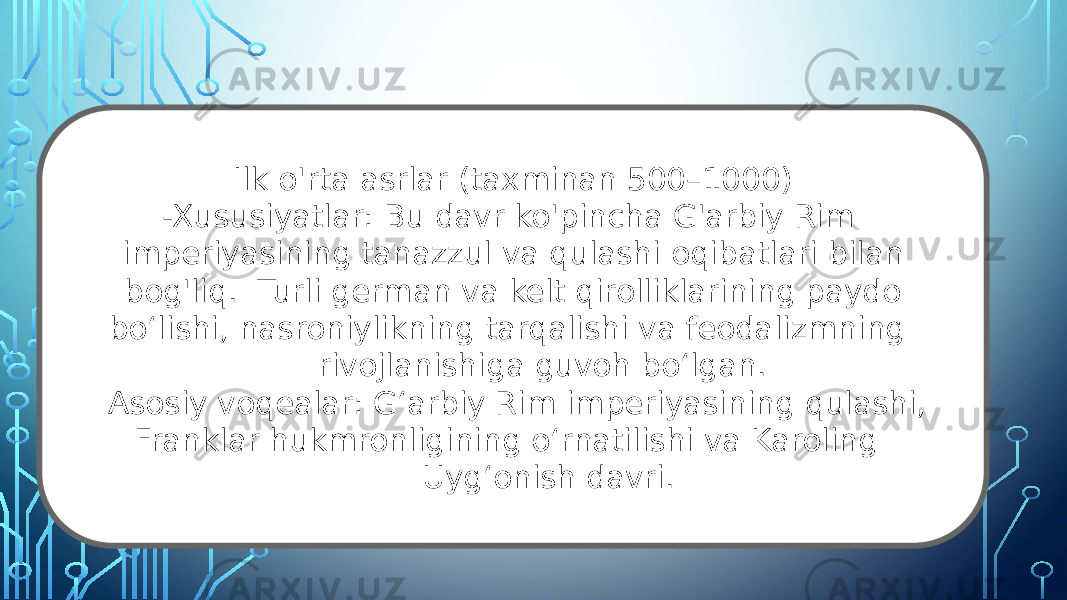 Ilk o&#39;rta asrlar (taxminan 500–1000) -Xususiyatlar: Bu davr ko&#39;pincha G&#39;arbiy Rim imperiyasining tanazzul va qulashi oqibatlari bilan bog&#39;liq. Turli german va kelt qirolliklarining paydo boʻlishi, nasroniylikning tarqalishi va feodalizmning rivojlanishiga guvoh boʻlgan. Asosiy voqealar: Gʻarbiy Rim imperiyasining qulashi, Franklar hukmronligining oʻrnatilishi va Karoling Uygʻonish davri. 