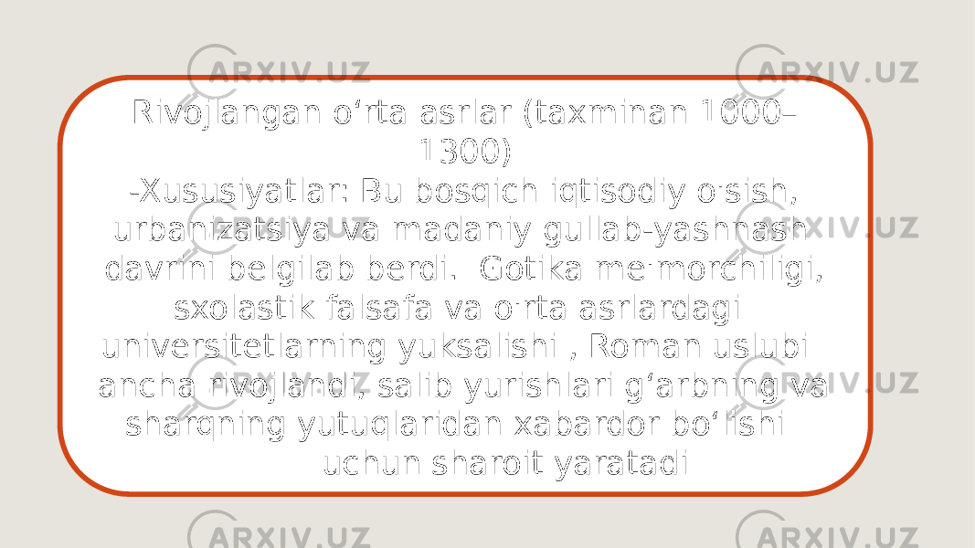 Rivojlangan oʻrta asrlar (taxminan 1000– 1300) -Xususiyatlar: Bu bosqich iqtisodiy o&#39;sish, urbanizatsiya va madaniy gullab-yashnash davrini belgilab berdi. Gotika me&#39;morchiligi, sxolastik falsafa va o&#39;rta asrlardagi universitetlarning yuksalishi , Roman uslubi ancha rivojlandi, salib yurishlari gʻarbning va sharqning yutuqlaridan xabardor boʻlishi uchun sharoit yaratadi 