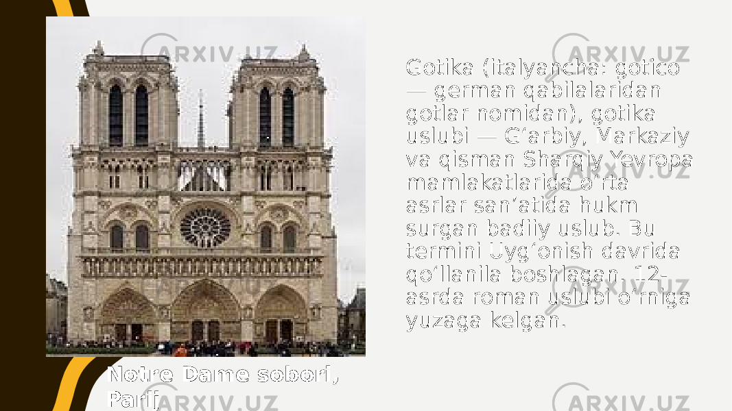 Gotika (italyancha: gotico — german qabilalaridan gotlar nomidan), gotika uslubi — Gʻarbiy, Markaziy va qisman Sharqiy Yevropa mamlakatlarida oʻrta asrlar sanʼatida hukm surgan badiiy uslub. Bu termini Uygʻonish davrida qoʻllanila boshlagan. 12- asrda roman uslubi oʻrniga yuzaga kelgan. Notre Dame sobori, Parij 