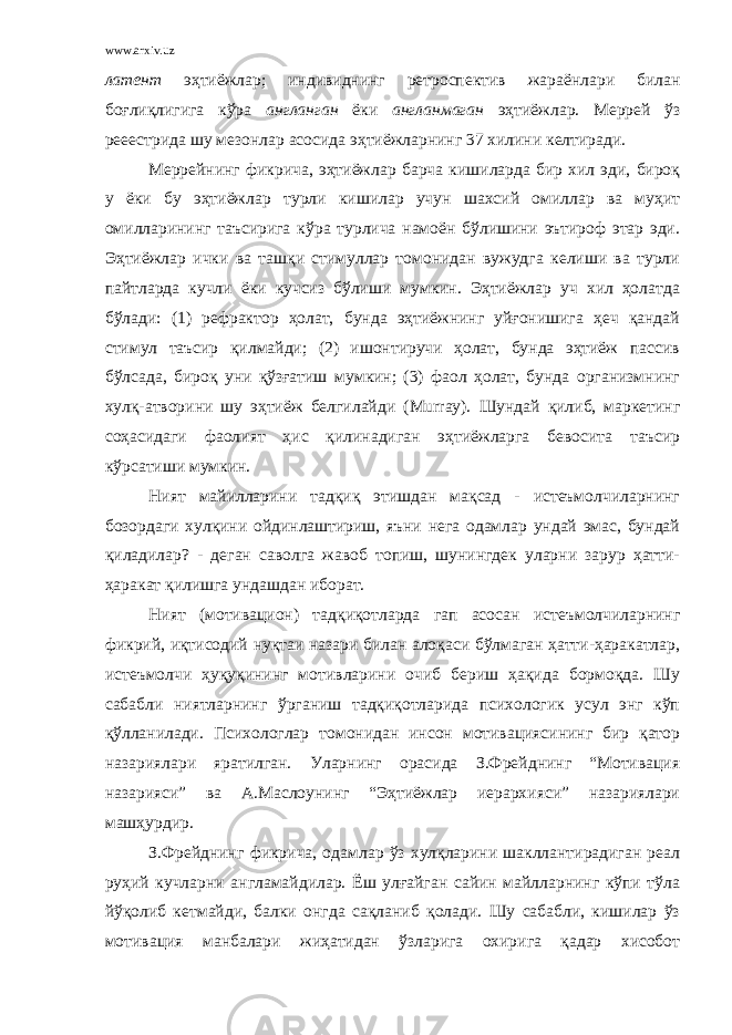 www.arxiv.uz латент эҳтиёжлар; индивиднинг ретроспектив жараёнлари билан боғлиқлигига кўра англанган ёки англанмаган эҳтиёжлар. Меррей ўз рееестрида шу мезонлар асосида эҳтиёжларнинг 37 хилини келтиради. Меррейнинг фикрича, эҳтиёжлар барча кишиларда бир хил эди, бироқ у ёки бу эҳтиёжлар турли кишилар учун шахсий омиллар ва муҳит омилларининг таъсирига кўра турлича намоён бўлишини эътироф этар эди. Эҳтиёжлар ички ва ташқи стимуллар томонидан вужудга келиши ва турли пайтларда кучли ёки кучсиз бўлиши мумкин. Эҳтиёжлар уч хил ҳолатда бўлади: (1) рефрактор ҳолат, бунда эҳтиёжнинг уйғонишига ҳеч қандай стимул таъсир қилмайди; (2) ишонтиручи ҳолат, бунда эҳтиёж пассив бўлсада, бироқ уни қўзғатиш мумкин; (3) фаол ҳолат, бунда организмнинг хулқ-атворини шу эҳтиёж белгилайди ( Murray ). Шундай қилиб, маркетинг соҳасидаги фаолият ҳис қилинадиган эҳтиёжларга бевосита таъсир кўрсатиши мумкин. Ният майилларини тадқиқ этишдан мақсад - истеъмолчиларнинг бозордаги хулқини ойдинлаштириш, яъни нега одамлар ундай эмас, бундай қиладилар? - деган саволга жавоб топиш, шунингдек уларни зарур ҳатти- ҳаракат қилишга ундашдан иборат. Ният (мотивацион) тадқиқотларда гап асосан истеъмолчиларнинг фикрий, иқтисодий нуқтаи назари билан алоқаси бўлмаган ҳатти-ҳаракатлар, истеъмолчи ҳуқуқининг мотивларини очиб бериш ҳақида бормоқда. Шу сабабли ниятларнинг ўрганиш тадқиқотларида психологик усул энг кўп қўлланилади. Психологлар томонидан инсон мотивациясининг бир қатор назариялари яратилган. Уларнинг орасида З.Фрейднинг “Мотивация назарияси” ва А.Маслоунинг “Эҳтиёжлар иерархияси” назариялари машҳурдир. З.Фрейднинг фикрича, одамлар ўз хулқларини шакллантирадиган реал руҳий кучларни англамайдилар. Ёш улғайган сайин майлларнинг кўпи тўла йўқолиб кетмайди, балки онгда сақланиб қолади. Шу сабабли, кишилар ўз мотивация манбалари жиҳатидан ўзларига охирига қадар хисобот 