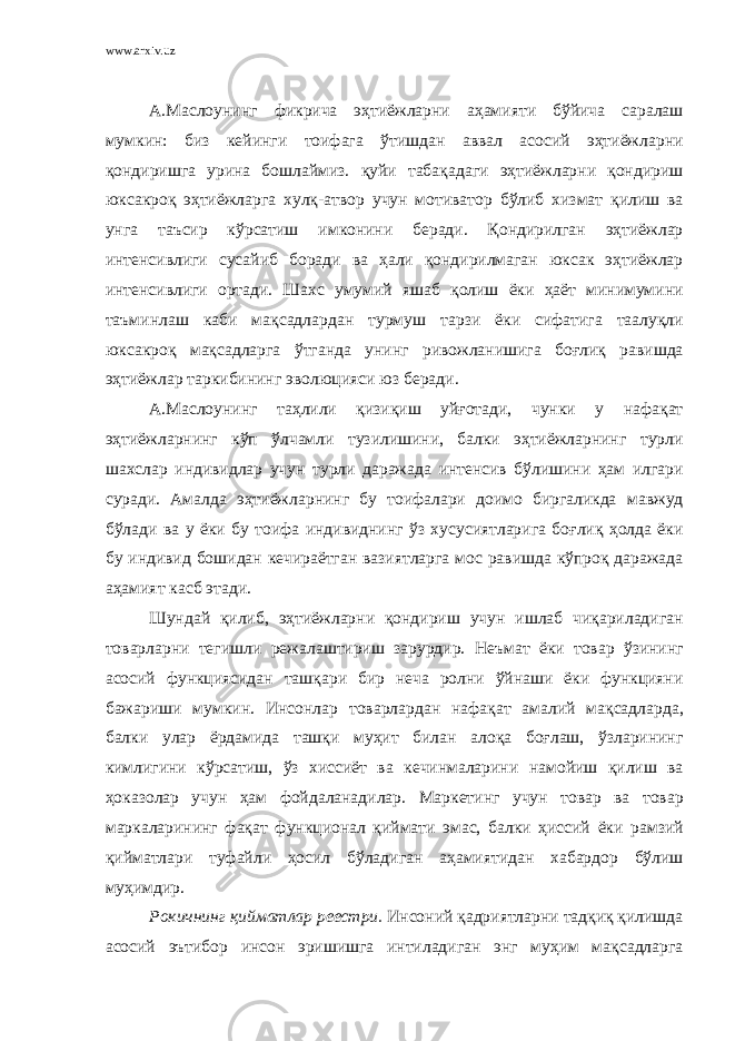 www.arxiv.uz А . Маслоунинг фикрича эҳтиёжларни аҳамияти бўйича саралаш мумкин : биз кейинги тоифага ўтишдан аввал асосий эҳтиёжларни қ ондиришга урина бошлаймиз . қ уйи таба қ адаги эҳтиёжларни қ ондириш юксакро қ эҳтиёжларга хул қ- атвор учун мотиватор бўлиб хизмат қ илиш ва унга таъсир кўрсатиш имконини беради . Қ ондирилган эҳтиёжлар интенсивлиги сусайиб боради ва ҳали қ ондирилмаган юксак эҳтиёжлар интенсивлиги ортади . Шахс умумий яшаб қ олиш ёки ҳаёт минимумини таъминлаш каби ма қ садлардан турмуш тарзи ёки сифатига таалу қ ли юксакро қ ма қ садларга ўтганда унинг ривожланишига бо ғ ли қ равишда эҳтиёжлар таркибининг эволюцияси юз беради . А . Маслоунинг таҳлили қ изи қ иш уй ғ отади , чунки у нафа қ ат эҳтиёжларнинг кўп ўлчамли тузилишини , балки эҳтиёжларнинг турли шахслар индивидлар учун турли даражада интенсив бўлишини ҳам илгари суради . Амалда эҳтиёжларнинг бу тоифалари доимо биргаликда мавжуд бўлади ва у ёки бу тоифа индивиднинг ўз хусусиятларига бо ғ ли қ ҳолда ёки бу индивид бошидан кечираётган вазиятларга мос равишда кўпро қ даражада аҳамият касб этади . Шундай қ илиб , эҳтиёжларни қ ондириш учун ишлаб чи қ ариладиган товарларни тегишли режалаштириш зарурдир . Неъмат ёки товар ўзининг асосий функциясидан таш қ ари бир неча ролни ўйнаши ёки функцияни бажариши мумкин . Инсонлар товарлардан нафа қ ат амалий ма қ садларда , балки улар ёрдамида таш қ и муҳит билан ало қ а бо ғ лаш , ўзларининг кимлигини кўрсатиш , ўз хиссиёт ва кечинмаларини намойиш қ илиш ва ҳоказолар учун ҳам фойдаланадилар . Маркетинг учун товар ва товар маркаларининг фа қ ат функционал қ иймати эмас , балки ҳиссий ёки рамзий қ ийматлари туфайли ҳосил бўладиган аҳамиятидан хабардор бўлиш муҳимдир . Рокичнинг қийматлар реестри . Инсоний қадриятларни тадқиқ қилишда асосий эътибор инсон эришишга интиладиган энг муҳим мақсадларга 