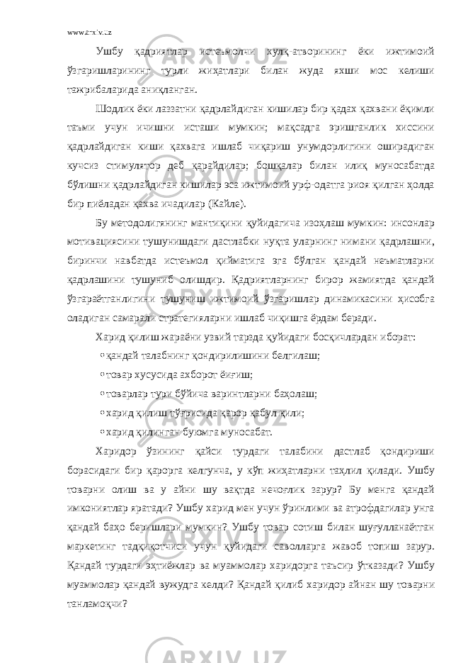 www.arxiv.uz Ушбу қадриятлар истеъмолчи хулқ-атворининг ёки ижтимоий ўзгаришларининг турли жиҳатлари билан жуда яхши мос келиши тажрибаларида аниқланган. Шодлик ёки лаззатни қадрлайдиган кишилар бир қадах қахвани ёқимли таъми учун ичишни исташи мумкин; мақсадга эришганлик хиссини қадрлайдиган киши қахвага ишлаб чиқариш унумдорлигини оширадиган кучсиз стимулятор деб қарайдилар; бошқалар билан илиқ муносабатда бўлишни қадрлайдиган кишилар эса ижтимоий урф-одатга риоя қилган ҳолда бир пиёладан қахва ичадилар (Кайле). Бу методолигянинг мантиқини қуйидагича изоҳлаш мумкин: инсонлар мотивациясини тушунишдаги дастлабки нуқта уларнинг нимани қадрлашни, биринчи навбатда истеъмол қийматига эга бўлган қандай неъматларни қадрлашини тушуниб олишдир. Қадриятларнинг бирор жамиятда қандай ўзгараётганлигини тушуниш ижтимоий ўзгаришлар динамикасини ҳисобга оладиган самарали стратегияларни ишлаб чиқишга ёрдам беради. Харид қилиш жараёни узвий тарзда қуйидаги босқичлардан иборат:  қандай талабнинг қондирилишини белгилаш;  товар хусусида ахборот ёиғиш;  товарлар тури бўйича варинтларни баҳолаш;  харид қилиш тўғрисида қарор қабул қили;  харид қилинган буюмга муносабат. Харидор ўзининг қайси турдаги талабини дастлаб қондириши борасидаги бир қарорга келгунча, у кўп жиҳатларни таҳлил қилади. Ушбу товарни олиш ва у айни шу вақтда нечоғлик зарур? Бу менга қандай имкониятлар яратади? Ушбу харид мен учун ўринлими ва атрофдагилар унга қандай баҳо беришлари мумкин? Ушбу товар сотиш билан шуғулланаётган маркетинг тадқиқотчиси учун қуйидаги саволларга жавоб топиш зарур. Қандай турдаги эҳтиёжлар ва муаммолар харидорга таъсир ўтказади? Ушбу муаммолар қандай вужудга келди? Қандай қилиб харидор айнан шу товарни танламоқчи? 