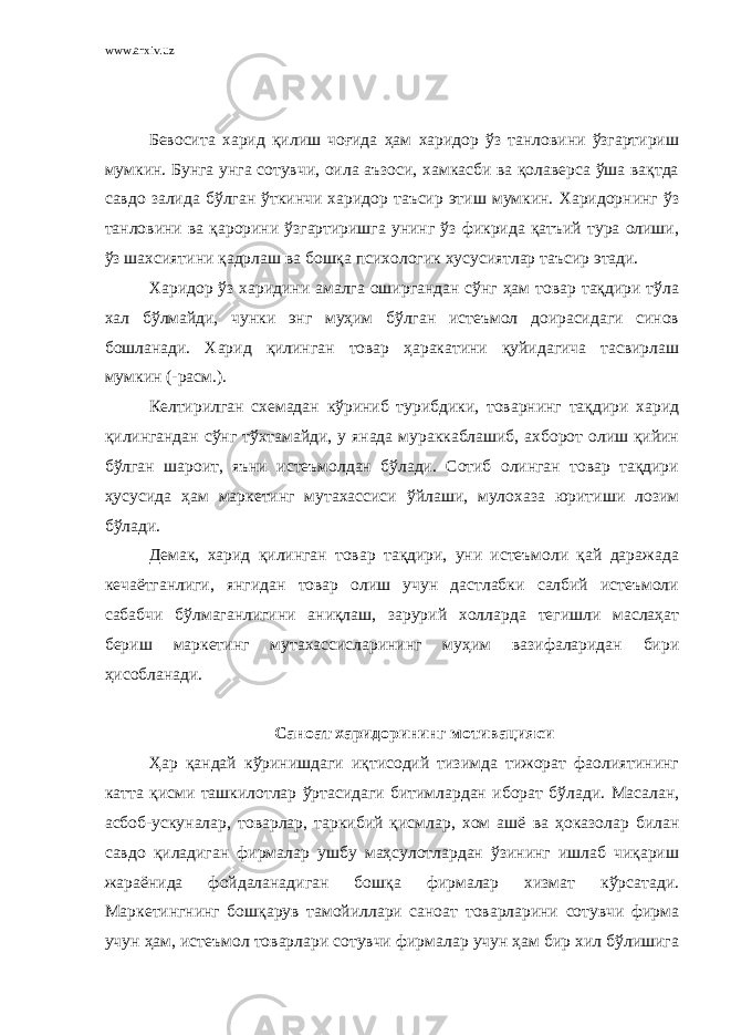 www.arxiv.uz Бевосита харид қилиш чоғида ҳам харидор ўз танловини ўзгартириш мумкин. Бунга унга сотувчи, оила аъзоси, хамкасби ва қолаверса ўша вақтда савдо залида бўлган ўткинчи харидор таъсир этиш мумкин. Харидорнинг ўз танловини ва қарорини ўзгартиришга унинг ўз фикрида қатъий тура олиши, ўз шахсиятини қадрлаш ва бошқа психологик хусусиятлар таъсир этади. Харидор ўз харидини амалга оширгандан сўнг ҳам товар тақдири тўла хал бўлмайди, чунки энг муҳим бўлган истеъмол доирасидаги синов бошланади. Харид қилинган товар ҳаракатини қуйидагича тасвирлаш мумкин (-расм.). Келтирилган схемадан кўриниб турибдики, товарнинг тақдири харид қилингандан сўнг тўхтамайди, у янада мураккаблашиб, ахборот олиш қийин бўлган шароит, яъни истеъмолдан бўлади. Сотиб олинган товар тақдири ҳусусида ҳам маркетинг мутахассиси ўйлаши, мулохаза юритиши лозим бўлади. Демак, харид қилинган товар тақдири, уни истеъмоли қай даражада кечаётганлиги, янгидан товар олиш учун дастлабки салбий истеъмоли сабабчи бўлмаганлигини аниқлаш, зарурий холларда тегишли маслаҳат бериш маркетинг мутахассисларининг муҳим вазифаларидан бири ҳисобланади. Саноат харидорининг мотивацияси Ҳар қандай кўринишдаги иқтисодий тизимда тижорат фаолиятининг катта қисми ташкилотлар ўртасидаги битимлардан иборат бўлади. Масалан, асбоб-ускуналар, товарлар, таркибий қисмлар, хом ашё ва ҳоказолар билан савдо қиладиган фирмалар ушбу маҳсулотлардан ўзининг ишлаб чиқариш жараёнида фойдаланадиган бошқа фирмалар хизмат кўрсатади. Маркетингнинг бошқарув тамойиллари саноат товарларини сотувчи фирма учун ҳам, истеъмол товарлари сотувчи фирмалар учун ҳам бир хил бўлишига 