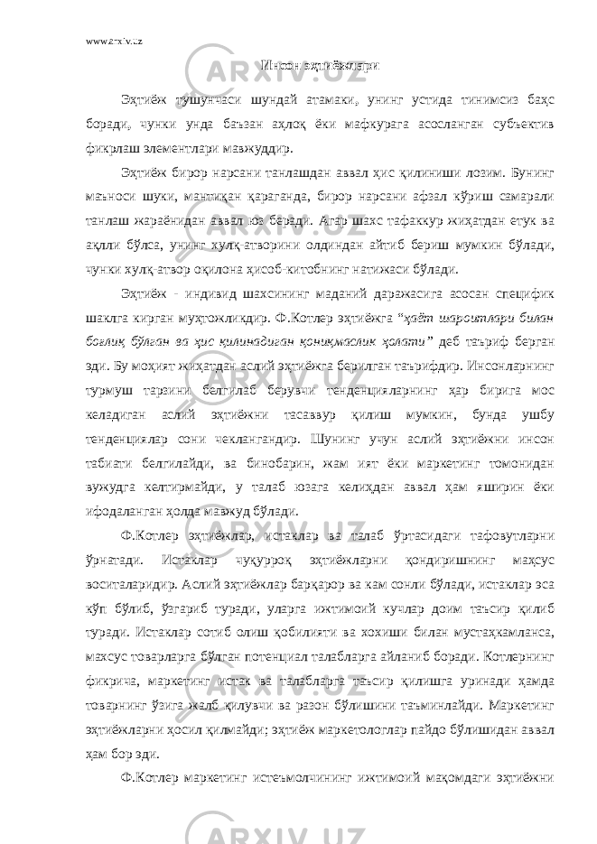 www.arxiv.uz Инсон эҳтиёжлари Эҳтиёж тушунчаси шундай атамаки , унинг устида тинимсиз баҳс боради , чунки унда баъзан аҳлоқ ёки мафкурага асосланган субъектив фикрлаш элементлари мавжуддир. Эҳтиёж бирор нарсани танлашдан аввал ҳис қилиниши лозим. Бунинг маъноси шуки, мантиқан қараганда, бирор нарсани афзал кўриш самарали танлаш жараёнидан аввал юз беради. Агар шахс тафаккур жиҳатдан етук ва ақлли бўлса, унинг хулқ-атворини олдиндан айтиб бериш мумкин бўлади, чунки хулқ-атвор оқилона ҳисоб-китобнинг натижаси бўлади. Эҳтиёж - индивид шахсининг маданий даражасига асосан специфик шаклга кирган муҳтожликдир. Ф.Котлер эҳтиёжга “ ҳаёт шароитлари билан боғлиқ бўлган ва ҳис қилинадиган қониқмаслик ҳолати” деб таъриф берган эди. Бу моҳият жиҳатдан аслий эҳтиёжга берилган таърифдир. Инсонларнинг турмуш тарзини белгилаб берувчи тенденцияларнинг ҳар бирига мос келадиган аслий эҳтиёжни тасаввур қилиш мумкин, бунда ушбу тенденциялар сони чеклангандир. Шунинг учун аслий эҳтиёжни инсон табиати белгилайди, ва бинобарин, жам ият ёки маркетинг томонидан вужудга келтирмайди, у талаб юзага келиҳдан аввал ҳам яширин ёки ифодаланган ҳолда мавжуд бўлади. Ф.Котлер эҳтиёжлар, истаклар ва талаб ўртасидаги тафовутларни ўрнатади. Истаклар чуқурроқ эҳтиёжларни қондиришнинг маҳсус воситаларидир. Аслий эҳтиёжлар барқарор ва кам сонли бўлади, истаклар эса кўп бўлиб, ўзгариб туради, уларга ижтимоий кучлар доим таъсир қилиб туради. Истаклар сотиб олиш қобилияти ва хохиши билан мустаҳкамланса, махсус товарларга бўлган потенциал талабларга айланиб боради. Котлернинг фикрича, маркетинг истак ва талабларга таъсир қилишга уринади ҳамда товарнинг ўзига жалб қилувчи ва разон бўлишини таъминлайди. Маркетинг эҳтиёжларни ҳосил қилмайди; эҳтиёж маркетологлар пайдо бўлишидан аввал ҳам бор эди. Ф.Котлер маркетинг истеъмолчининг ижтимоий мақомдаги эҳтиёжни 