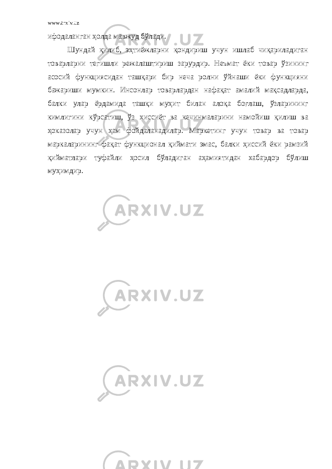 www.arxiv.uz ифодаланган ҳолда мавжуд бўлади. Шундай қилиб, эҳтиёжларни қондириш учун ишлаб чиқариладиган товарларни тегишли режалаштириш зарурдир. Неъмат ёки товар ўзининг асосий функциясидан ташқари бир неча ролни ўйнаши ёки функцияни бажариши мумкин. Инсонлар товарлардан нафақат амалий мақсадларда, балки улар ёрдамида ташқи муҳит билан алоқа боғлаш, ўзларининг кимлигини кўрсатиш, ўз хиссиёт ва кечинмаларини намойиш қилиш ва ҳоказолар учун ҳам фойдаланадилар. Маркетинг учун товар ва товар маркаларининг фақат функционал қиймати эмас, балки ҳиссий ёки рамзий қийматлари туфайли ҳосил бўладиган аҳамиятидан хабардор бўлиш муҳимдир. 