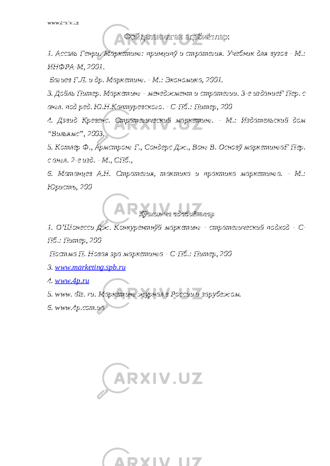 www.arxiv.uz Фойдаланилган адабиётлар: 1. Ассэль Генри. Маркетинг: принципў и стратегия. Учебник для вузов - М.: ИНФРА-М, 2001. Багиев Г.Л. и др. Маркетинг. - М.: Экономика, 2001. 3. Дойль Питер. Маркетинг - менеджмент и стратегии. 3-е изданиеҒ Пер. с англ. под ред. Ю.Н.Каптуревского. - С-Пб.: Питер, 200 4. Дэвид Кревенс. Стратегический маркетинг. - М.: Издательский дом “Вильямс”, 2003. 5. Котлер Ф., Армстронг Г., Сондерс Дж., Вонг В. Основў маркетингаҒ Пер. с англ. 2-е изд. - М., СПб., 6. Матанцев А.Н. Стратегия, тактика и практика маркетинга. - М.: Юристъ, 200 Қўшимча адабиётлар 1. О’Шонесси Дж. Конкурентнўй маркетинг - стратегический подход - С- Пб.: Питер, 200 Постма П. Новая эра маркетинга - С-Пб.: Питер, 200 3. www.marketing.spb.ru 4. www.4p.ru 5. www . dis . ru . Маркетинг журнал в России и зарубежом. 6. www.4p.com.ua 