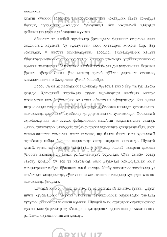 www.arxiv.uz қилиш мумкин . Масалан , эътиборсизлик ёки лоқайдлик баъзи ҳолларда ўлимга , руҳиятнинг жиддий бузилишига ёки ижтимоий ҳаётдаги қийинчиликларга олиб келиши мумкин . Абсолют ва нисбий эҳтиёжлар ўртасидаги фарқнинг етарлича аниқ эмаслигига қарамай , бу тфовутнинг икки қизиқарли жиҳати бор . Бир томондан , у нисбий эҳтиёжларнинг абсолют эҳтиёларчалик қатъий бўлмаслиги мумкинлигини кўрсатади . Иккинчи томондан , у тўйинтиришнинг мумкин эмаслигини белгиловчи нисбий эҳтиёжлар диалектикасини биринчи ўринга қўяди . Инсон ўзи мақсад қилиб қўйган даражага етишгач , камолотнинг янги босқичини кўзлай бошлайди . Эббот туғма ва ҳосилавий эҳтиёжлар ўртасига ажиб бир чегара тавсия қилади . Ҳосилавий эҳтиёжлар туғма эҳтиёжларга нисбатан махсус технологик жавоб (товар)ни ва истак объектини ифодалайди. Бир қанча шароитларда товарнинг истеъмоли маълум ҳаётийлик циклида кутилганлиги натижасида ҳосилавий эҳтиёжлар қондирилганлиги кузатимлади. Ҳосилавий эҳтиёжларнинг энг юксак фойдалилиги пасайиш тенденциясига эгадир. Лекин, технологик тараққиёт туфайли туғма эҳтиёжлар қондирилмайди, янги такомиллашган товарлар юзага келиши, шу билан бирга янги ҳосилавий эҳтиёжлар пайдо бўлиши шароитида янада юқорига интилади. Шундай қилиб, туғма эҳтиёжларни қондириш учун товар ишлаб чиқариш ҳамиша ўзининг эволюцияси билан рағбатлантириб борилади. Сўнг эҳтиёж бозор таъсир қилади, бу эса ўз навбатида янги даражада қондирадиган янги товарларнинг пайдо бўлишига олиб келади. Ушбу ҳосилавий эҳтиёжлар ўз навбатида қондирилади, сўнг янги такомиллашган товарлар вужудга келиши натижасида ўзгаради. Шундай қилиб, туғма эҳтиёжлар ва ҳосилавий эҳтиёжларнинг фарқи шуни кўрсатадики, умумий тўйиниш бўлмаслигига қарамасдан бемалол хусусий тўйинишга эришиш мумкин. Шундай экан, стратегик маркетингнинг муҳим роли фирмалар эҳтиёжларини қондиришга қаратилган ривожланишни рағбатлантиришни ташкил қилади. 