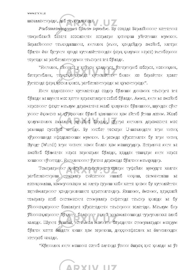 www.arxiv.uz шакллантиради, деб таъкидланади. Рағбатлантиришга бўлган эҳтиёж. Бу соҳада Берлайннинг каттагина тажрибавий базага асосланган асарлари қизиқиш уйғотиши мумкин. Берлайннинг таъкидлашича, янгилик (яъни, қандайдир ажойиб, илгари бўлган ёки бугунги кунда кутилаётганидан фарқ қилувчи нарса) эътиборини тортади ва рағбатлантирувчи таъсирга эга бўлади. “Янгилик, айниқса у ҳайрон қолдирса, ўзгартириб юборса, ноаниқлик, бетартиблик, тарқоқликҳамда кутилаётган билан юз бераётган ҳолат ўртасида фарқ ҳосил қилса, рағбатлантиради ва қувонтиради”. Янги ҳодисанинг кутилаганда содир бўлиши динамик таъсирга эга бўлади ва шунга мос ҳатти-ҳаракатларга сабаб бўлади. Аммо, янги ва ажойиб нарсанинг фақат маълум даражагача жалб қилувчан бўлишини, шундан сўнг унинг ёқимсиз ва қўрқинчли бўлиб қолишини ҳам айтиб ўтиш лозим. Жалб қилувчанлик аввалига кучайиб боради, сўнгра янгилик даражасига мос равишда сусайиб кетади. Бу нисбат тескари U -шаклидаги эгри чизиқ кўринишида ифодаланиши мумкин. 1.-расмда кўрсатилган бу эгри чизиқ Вундт ( Wundt ) эгри чизиғи номи билан ҳам машҳурдир. Етарлича янги ва ажойиб бўлмаган нарса зерикарли бўлади, ҳаддан ташқари янги нарса кишини чўчитади. Янгиликнинг ўртача даражада бўлгани маъқулдир. Товарларнинг қиёсий характеристикалари туфайли вужудга келган рағбатлантириш товарлар сиёсатини ишлаб чиқиш, сегментлаш ва позициялаш, коммуникация ва илгар суриш каби катта қисми бу кутилаётган эҳтиёжларнинг қондирилишига қаратилгандир. Яхшими, ёмонми, ҳарқалай товарлар асаб системасига стимуллар сифатида таъсир қилади ва бу ўйинчоқларнинг болаларга кўрсатадиган таъсирини эслатади. Маълум бир ўйинчоқларнинг йўқлиги боланинг ақлий ривожланишида турғунликка олиб келади. Шунга ўхшаш, истеъмол жамияти берадиган стимуллардан маҳрум бўлган катта ёшдаги киши ҳам зерикиш, диққинафаслик ва ёлғизликдан изтироб чекади. “Кўпчилик янги машина сотиб олганда ўзини ёшроқ ҳис қилади ва ўз 