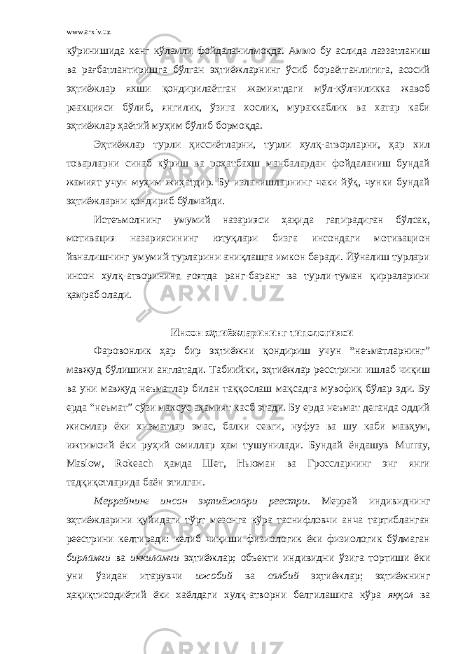 www.arxiv.uz кўринишида кенг кўламли фойдаланилмоқда. Аммо бу аслида лаззатланиш ва рағбатлантиришга бўлган эҳтиёжларнинг ўсиб бораётганлигига, асосий эҳтиёжлар яхши қондирилаётган жамиятдаги мўл-кўлчиликка жавоб реакцияси бўлиб, янгилик, ўзига хослик, мураккаблик ва хатар каби эҳтиёжлар ҳаётий муҳим бўлиб бормоқда. Эҳтиёжлар турли ҳиссиётларни, турли хулқ-атворларни, ҳар хил товарларни синаб кўриш ва роҳатбахш манбалардан фойдаланиш бундай жамият учун муҳим жиҳатдир. Бу изланишларнинг чеки йўқ, чунки бундай эҳтиёжларни қондириб бўлмайди. Истеъмолнинг умумий назарияси ҳақида гапирадиган бўлсак, мотивация назариясининг ютуқлари бизга инсондаги мотивацион йвналишнинг умумий турларини аниқлашга имкон беради. Йўналиш турлари инсон хулқ-атворининг ғоятда ранг-баранг ва турли-туман қирраларини қамраб олади. Инсон эҳтиёжларининг типологияси Фаровонлик ҳар бир эҳтиёжни қондириш учун “неъматларнинг” мавжуд бўлишини англатади. Табиийки, эҳтиёжлар ресстрини ишлаб чиқиш ва уни мавжуд неъматлар билан таққослаш мақсадга мувофиқ бўлар эди. Бу ерда “неъмат” сўзи махсус аҳамият касб этади. Бу ерда неъмат деганда оддий жисмлар ёки хизматлар эмас, балки севги, нуфуз ва шу каби мавҳум, ижтимоий ёки руҳий омиллар ҳам тушунилади. Бундай ёндашув Murray , Maslow , Rokeach ҳамда Шет, Ньюман ва Гроссларнинг энг янги тадқиқотларида баён этилган. Меррейнинг инсон эҳтиёжлари реестри. Меррей индивиднинг эҳтиёжларини қуйидаги тўрт мезонга кўра таснифловчи анча тартибланган реестрини келтиради: келиб чиқиши физиологик ёки физиологик бўлмаган бирламчи ва иккиламчи эҳтиёжлар; объекти индивидни ўзига тортиши ёки уни ўзидан итарувчи ижобий ва салбий эҳтиёжлар; эҳтиёжнинг ҳақиқтисодиётий ёки хаёлдаги хулқ-атворни белгилашига кўра яққол ва 