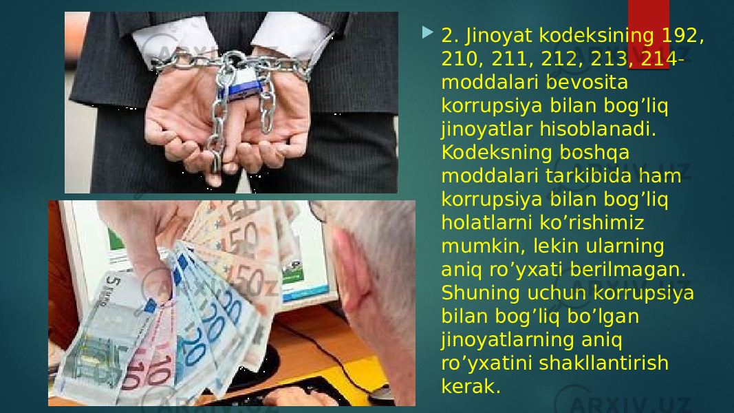  2. Jinoyat kodeksining 192, 210, 211, 212, 213, 214- moddalari bevosita korrupsiya bilan bog’liq jinoyatlar hisoblanadi. Kodeksning boshqa moddalari tarkibida ham korrupsiya bilan bog’liq holatlarni ko’rishimiz mumkin, lekin ularning aniq ro’yxati berilmagan. Shuning uchun korrupsiya bilan bog’liq bo’lgan jinoyatlarning aniq ro’yxatini shakllantirish kerak. 