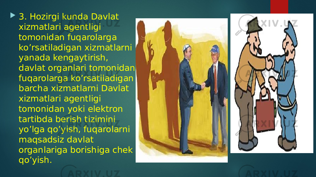  3. Hozirgi kunda Davlat xizmatlari agentligi tomonidan fuqarolarga ko’rsatiladigan xizmatlarni yanada kengaytirish, davlat organlari tomonidan fuqarolarga ko’rsatiladigan barcha xizmatlarni Davlat xizmatlari agentligi tomonidan yoki elektron tartibda berish tizimini yo’lga qo’yish, fuqarolarni maqsadsiz davlat organlariga borishiga chek qo’yish. 