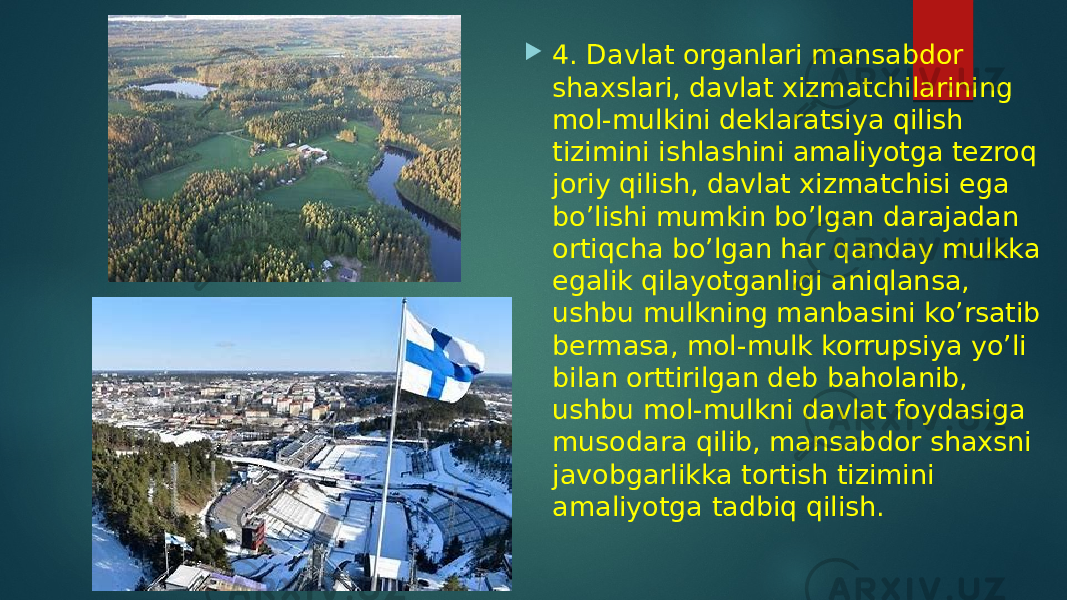  4. Davlat organlari mansabdor shaxslari, davlat xizmatchilarining mol-mulkini deklaratsiya qilish tizimini ishlashini amaliyotga tezroq joriy qilish, davlat xizmatchisi ega bo’lishi mumkin bo’lgan darajadan ortiqcha bo’lgan har qanday mulkka egalik qilayotganligi aniqlansa, ushbu mulkning manbasini ko’rsatib bermasa, mol-mulk korrupsiya yo’li bilan orttirilgan deb baholanib, ushbu mol-mulkni davlat foydasiga musodara qilib, mansabdor shaxsni javobgarlikka tortish tizimini amaliyotga tadbiq qilish. 