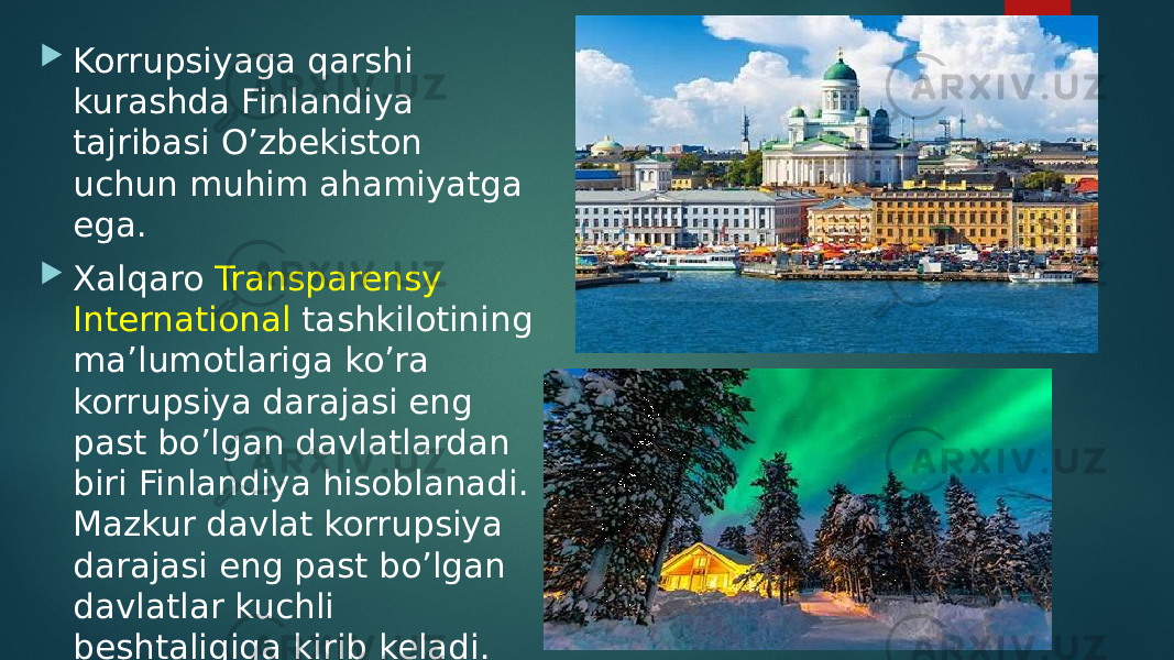  Korrupsiyaga qarshi kurashda Finlandiya tajribasi O’zbekiston uchun muhim ahamiyatga ega.  Xalqaro Transparensy International tashkilotining ma’lumotlariga ko’ra korrupsiya darajasi eng past bo’lgan davlatlardan biri Finlandiya hisoblanadi. Mazkur davlat korrupsiya darajasi eng past bo’lgan davlatlar kuchli beshtaligiga kirib keladi. 