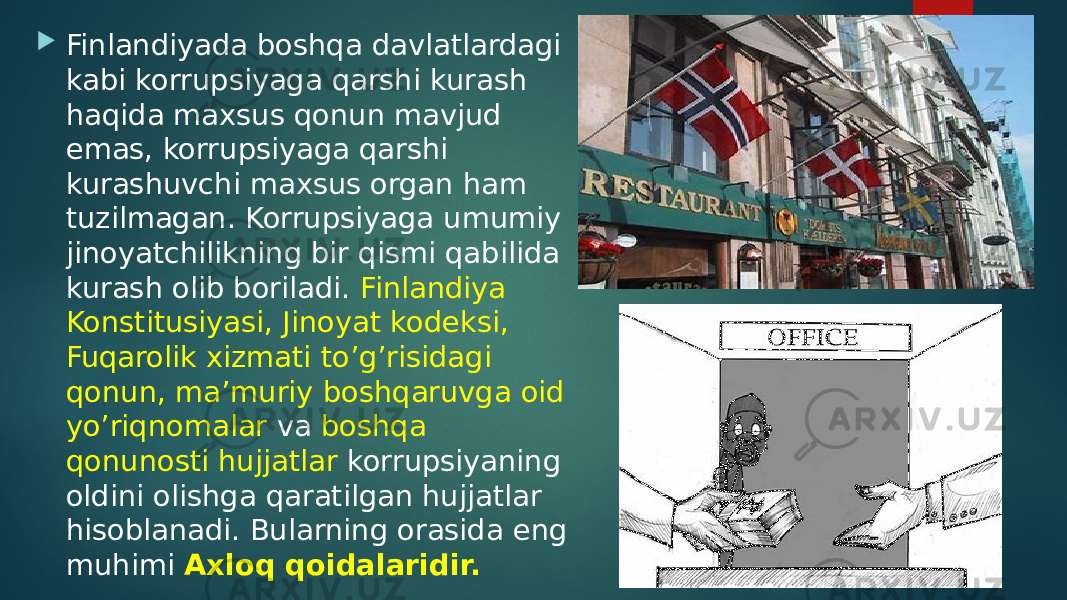  Finlandiyada boshqa davlatlardagi kabi korrupsiyaga qarshi kurash haqida maxsus qonun mavjud emas, korrupsiyaga qarshi kurashuvchi maxsus organ ham tuzilmagan. Korrupsiyaga umumiy jinoyatchilikning bir qismi qabilida kurash olib boriladi. Finlandiya Konstitusiyasi, Jinoyat kodeksi, Fuqarolik xizmati to’g’risidagi qonun, ma’muriy boshqaruvga oid yo’riqnomalar va boshqa qonunosti hujjatlar korrupsiyaning oldini olishga qaratilgan hujjatlar hisoblanadi. Bularning orasida eng muhimi Axloq qoidalaridir. 