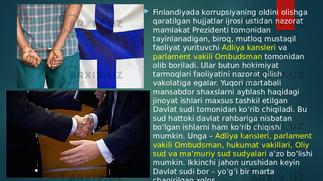  Finlandiyada korrupsiyaning oldini olishga qaratilgan hujjatlar ijrosi ustidan nazorat mamlakat Prezidenti tomonidan tayinlanadigan, biroq, mutloq mustaqil faoliyat yurituvchi Adliya kansleri va parlament vakili Ombudsman tomonidan olib boriladi. Ular butun hokimiyat tarmoqlari faoliyatini nazorat qilish vakolatiga egalar. Yuqori martabali mansabdor shaxslarni ayblash haqidagi jinoyat ishlari maxsus tashkil etilgan Davlat sudi tomonidan ko’rib chiqiladi. Bu sud hattoki davlat rahbariga nisbatan bo’lgan ishlarni ham ko’rib chiqishi mumkin. Unga – Adliya kansleri, parlament vakili Ombudsman, hukumat vakillari, Oliy sud va ma’muriy sud sudyalari a’zo bo’lishi mumkin. Ikkinchi jahon urushidan keyin Davlat sudi bor – yo’g’i bir marta chaqirilgan xolos. 