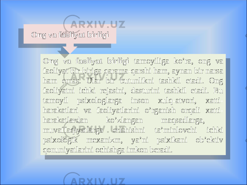 Ong va faoliyat birligi tamoyiliga ko’ra, ong va faoliyat bir-biriga qarama-qarshi ham, aynan bir narsa ham emas. Ular bir butunlikni tashkil etadi. Ong faoliyatni ichki rejasini, dasturini tashkil etadi. Bu tamoyil psixologlarga inson xulq-atvori, xatti- harakatlari va faoliyatlarini o’rganish orqali xatti- harakatlardan ko’zlangan maqsadlarga, muvaffaqiyatlarga erishishni ta’minlovchi ichki psixologik mexanizm, ya’ni psixikani ob’ektiv qonuniyatlarini ochishga imkon beradi. Ong va faoliyat birligi 1E 01 08 1204 08 0C 1204 1204 03 1A11 16090D070D0A 1E 01 