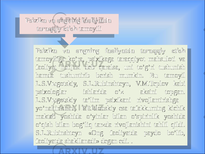 Psixika va ongning faoliyatda taraqqiy etish tamoyiliga ko’ra, psixikaga taraqqiyot mahsuloti va faoliyat natijasi deb qaralsa, uni to’g’ri tushunish hamda tushuntirib berish mumkin. Bu tamoyil L.S.Vыgotskiy, S.L.Rubinshteyn, V.M.Teplov kabi psixologlar ishlarida o’z aksini topgan. L.S.Vыgotskiy ta’lim psixikani rivojlantirishga yo’naltirishini, P.P.Blonskiy esa tafakkurning kichik maktab yoshida o’yinlar bilan o’spirinlik yoshida o’qish bilan bog’liq tarzda rivojlanishini tahlil qildi. S.L.Rubinshteyn «Ong faoliyatda paydo bo’lib, faoliyatda shakllanadi» degan edi. . Psixika va ongning faoliyatda taraqqiy etish tamoyili20 0C 08 1204 24 1A11 24 0B09050D 03 0905160A 25 08 20 13 0C 
