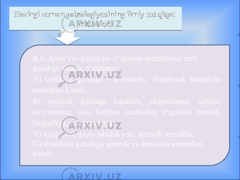 Hozirgi zamon psixologiyasining ilmiy tadqiqot metodlari B.G.Anan’yev psixikani o‘rganish metodlarini turli guruhga ajratib, o‘rgangan: A) tashkiliy guruhga - qiyoslash, longityud, kompleks metodlari kiradi; B) empirik guruhga kuzatish, eksperiment, suhbat, so‘rovnoma, test, faoliyat mahsulini o‘rganish metodi, biografiya, sotsiometriya; V) natijalarni qayta ishlash yoki statistik metodlar; G) sharhlash guruhiga genetik va donalash metodlari kiradi. 1A 02 23 14071007121404 2F 03 23 11 0E0A 26 2E 150A 