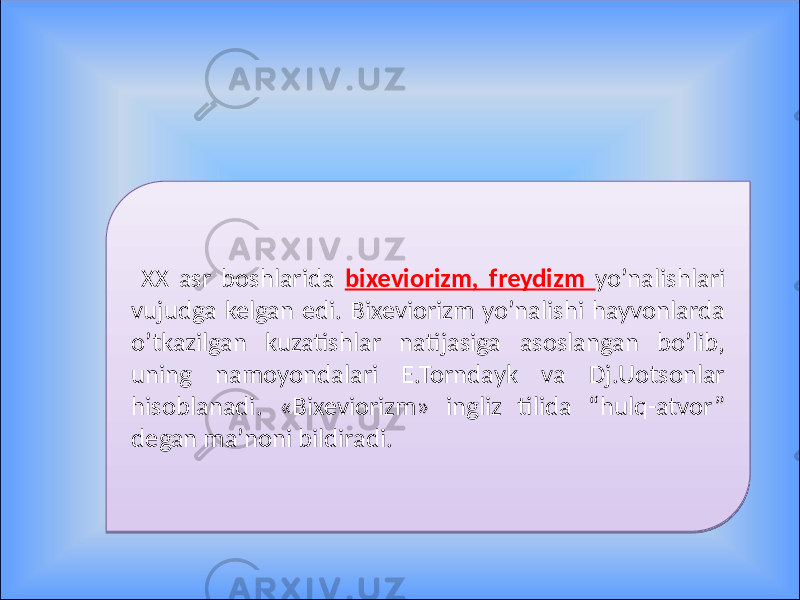  XX asr boshlarida bixeviorizm, freydizm yo’nalishlari vujudga kelgan edi. Bixeviorizm yo’nalishi hayvonlarda o’tkazilgan kuzatishlar natijasiga asoslangan bo’lib, uning namoyondalari E.Torndayk va Dj.Uotsonlar hisoblanadi. «Bixeviorizm» ingliz tilida “hulq-atvor” degan ma’noni bildiradi. 01 02 01 0C 0F 07 100E0A0E1201 080A04 0B14 
