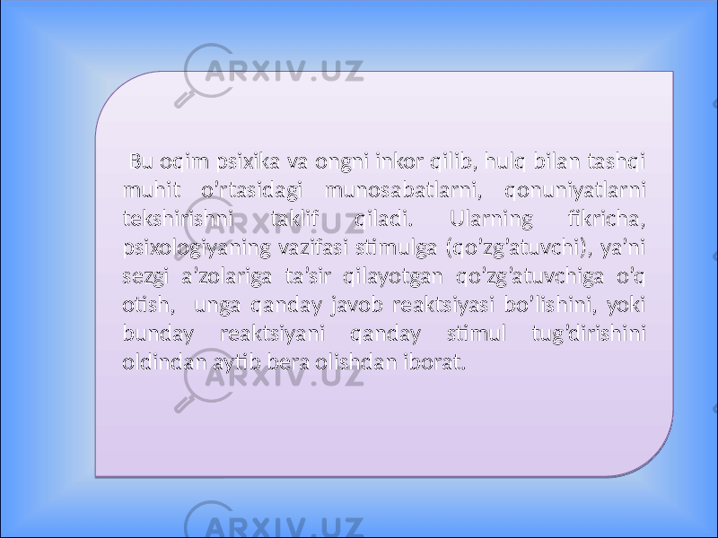  Bu oqim psixika va ongni inkor qilib, hulq bilan tashqi muhit o’rtasidagi munosabatlarni, qonuniyatlarni tekshirishni taklif qiladi. Ularning fikricha, psixologiyaning vazifasi stimulga (qo’zg’atuvchi), ya’ni sezgi a’zolariga ta’sir qilayotgan qo’zg’atuvchiga o’q otish, unga qanday javob reaktsiyasi bo’lishini, yoki bunday reaktsiyani qanday stimul tug’dirishini oldindan aytib bera olishdan iborat. 01 16 19 1A 27 0414 07 06 07 