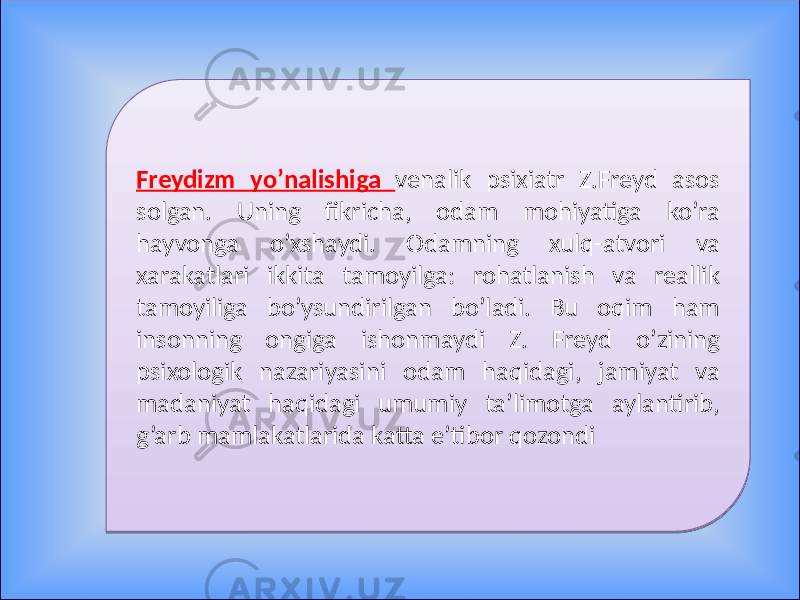 Freydizm yo’nalishiga venalik psixiatr Z.Freyd asos solgan. Uning fikricha, odam mohiyatiga ko’ra hayvonga o’xshaydi. Odamning xulq-atvori va xarakatlari ikkita tamoyilga: rohatlanish va reallik tamoyiliga bo’ysundirilgan bo’ladi. Bu oqim ham insonning ongiga ishonmaydi Z. Freyd o’zining psixologik nazariyasini odam haqidagi, jamiyat va madaniyat haqidagi umumiy ta’limotga aylantirib, g’arb mamlakatlarida katta e’tibor qozondi0F 0F 0407 08 17 1A 0A 27 19 12 