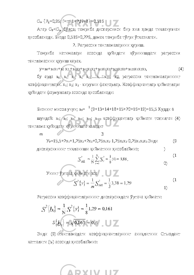 G ж { Р g =0,95; f=m-1=2,N=8 } =0,516 Агар G P <G ж бўлса, тажриба дисперсияси бир хил ҳамда тикланувчан ҳисобланади. Бизда 0,516>0,226, демак тажриба тўғри ўтказилган. 2. Регрессия тенгламаларини қуриш. Тажриба натижалари асосида қуйидаги кўринишдаги регрессия тенгламасини қуриш керак. у=в 0 +в 1 х 1 +в 2 х 2 +в 3 х 3 +в 12 х 1 х 2 +в 13 х 1 х 3 +в 23 х 2 х 3 +в 123 х 1 х 2 х 3 , (4) бу ерда в 0 ; в 1 ; в 2 ; в i ; в 12 ;....в i ....в 123 ; в iek регрессия тенгламаларининг коэффицентлари. x 1 ; x 2 ; x 3 - кирувчи факторлар. Коэффициентлар қийматлари қуйидаги формулалар асосида ҳисобланади: Бизнинг мисол учун; в 0 = 1 (9+13+14+18+15+20+16+19)=15,5 Худди 8 шундай: в 1 ; в 2 ; в 3 ; в 12 ; в 23 ; в 123 коэффицентлар қиймати топилгач (4) тенглама қуйидаги кўринишга келади: m 3 Регрессия коэффицентларининг дисперсиядаги ўртача қиймати: Энди (9) тенгламадаги коэффициентларнинг аниқлигини Стьюдент катталиги (t P ) асосида ҳисоблаймиз:У Р =15,5+2х 1 +1,25х 2 +2х 3 +0,25х 1 х 2 -1,25х 2 х 3 -0,25х 1 х 2 х 3 Энди дисперсиянинг тикланиши қийматини ҳисоблаймиз; (9 ) Унинг ўртача қиймати эса (1 0) (1 1) 