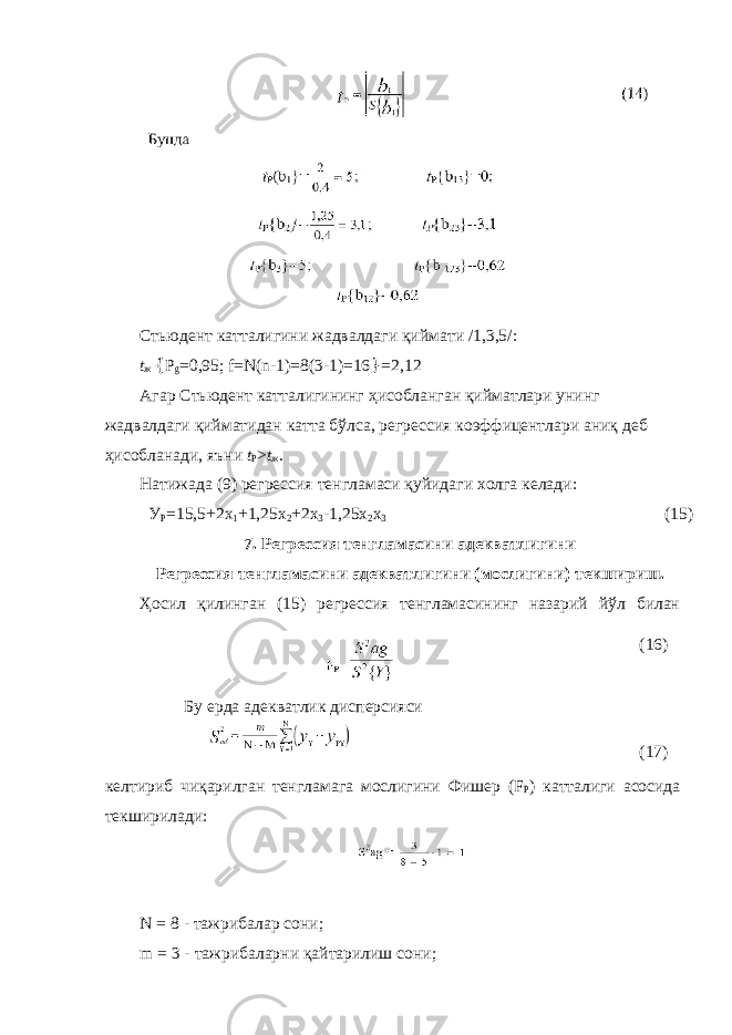 Стьюдент катталигини жадвалдаги қиймати /1,3,5/: t ж { Р g =0,95; f=N(n-1)=8(3-1)=16 } =2,12 Агар Стьюдент катталигининг ҳисобланган қийматлари унинг жадвалдаги қийматидан катта бўлса, регрессия коэффицентлари аниқ деб ҳисобланади, яъни t P > t ж . Натижада (9) регрессия тенгламаси қуйидаги холга келади: У Р =15,5+2х 1 +1,25х 2 +2х 3 -1,25х 2 х 3 (15) 7. Регрессия тенгламасини адекватлигини Регрессия тенгламасини адекватлигини (мослигини) текшириш. Ҳосил қилинган (15) регрессия тенгламасининг назарий йўл билан келтириб чиқарилган тенгламага мослигини Фишер (F P ) катталиги асосида текширилади: N = 8 - тажрибалар сони; m = 3 - тажрибаларни қайтарилиш сони; Бу ерда адекватлик дисперсияси (16) (17) 