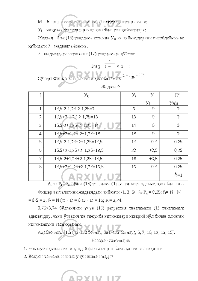 M = 5 - регрессия тенгламасини коэффицентлари сони; У Рj - чиқувчи факторларнинг ҳисобланган қийматлари; Жадвал - 6 ва (15) тенглама асосида У рj ни қийматларини ҳисоблаймиз ва қуйидаги 7 - жадвалга ёзамиз. 7 - жадвалдаги натижани (17) тенгламага қўйсак: S 2 ag = × 1 = 1 Сўнгра Фишер катталигини ҳисоблаймиз. Жадвал-7 j У Pj У j У j - У Pj (У j - У Pj ) 2 1 15,5-2-1,25-2-1,25=9 9 0 0 2 15,5+2-1,25-2-1,25=13 13 0 0 3 15,5-2+1,25-2+1,25=14 14 0 0 4 15,5+2+1,25-2+1,25=18 18 0 0 5 15,5-2-1,25+2+1,25=15,5 15 -0,5 0,25 6 15,5+2-1,25+2+1,25=19,5 20 +0,5 0,25 7 15,5-2+1,25+2-1,25=15,5 16 +0,5 0,25 8 15,5+2+1,25+2-1,25=19,5 19 -0,5 0,25 å =1 Агар F P £ F ж бўлса (15) тенглама (1) тенгламага адекват ҳисобланади. Фишер катталигини жадвалдаги қиймати /1, 3, 5/: F ж P д = 0,95; f 1 = N - M = 8-5 = 3, f 2 = N (m - 1) = 8 (3 - 1) = 16; F т = 3,24. 0,75<3,24 бўлганлиги учун (15) регрессия тенгламаси (1) тенгламага адекватдир, яъни ўтказилган тажриба натижалари назарий йўл билан олинган натижаларни тасдиқлайди. Адабиётлар: [1,3 (43-130 бетлар, 391-435 бетлар), 5, 7, 10, 12, 13, 15]. Назорат соволлари: 1. Чок мустаҳкамлигини қандай факторларга боғлиқлигини аниқланг. 2. Кохрен катталиги нима учун ишлатилади? 