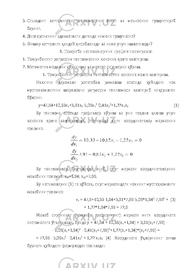 3. Стьюдент катталигини тенгламасини ёзинг ва маъносини тушунтириб беринг. 4. Дисперсиянинг адекватлиги деганда нимани тушунасиз? 5. Фишер катталиги қандай ҳисобланади ва нима учун ишлатилади? 8. Тажриба натижаларини график тасвирлаш 1. Тажрибанинг регрессия тенгламасини каноник ҳолга келтириш. 2. Математик моделни кўриниши ва махсус сиртларни қўриш. 1. Тажрибанинг регрессия тенгламасини каноник холга келтириш. Иккинчи даражали ротатабел режалаш асосида қуйидаги чок мустахкамлигини шархловчи регрессия тенгламаси келтириб чиқарилган бўлсин: у=47,64+10,33х 1 +3,91х 2 -5,06х 1 2 -0,41х 2 2 +1,22х 1 х 2 (1) Бу тенглама асосида графиклар кўриш ва уни таҳлил қилиш учун каноник ҳолга келтирилади. Натижада янги координаталар марказини топамиз. Бу тенгламалар биргаликда ечиб, сирт маркази координаталарини жавобини топамиз. х si =1,94; x s2 =7,66. Бу натижаларни (1) га қўйсак, сирт марказидаги чокнинг мустаҳкамлиги жавобини топамиз: У s = 47,6+10,33-1,94+3,91*7,66-5,06*1,94 2 -7,66 2 + (3) + 1,22*1,94*7,66 = 72,6 Жавоб сиртининг (тажриба графигининг) маркази янги координата системасига ўтказилади, бунда y = 47,64 + 10,33(x 1 +1,94) + 3,91(x 2 +7,66) - - 5,06(x 1 +1,94) 2 - 0,41(x 2 +7,66) 2 +1,22(x 1 +1,94)*(x 2 +7,66) = = 72,66 - 5,06x 1 2 - 0,41x 2 2 + 1,22 x 1 x 2 (4) Координата ўқларининг оғиш бурчаги қуйидаги формуладан топилади: 