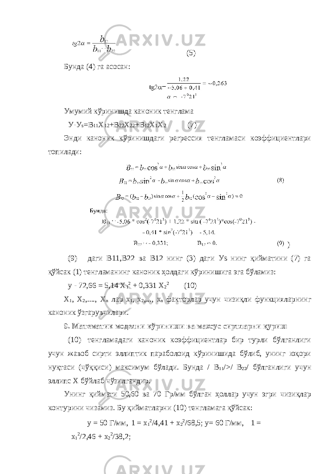 (5) Бунда (4) га асосан: Умумий кўринишда каноник тенглама У-У s =В 11 Х 12 +В 22 Х 22 +В 12 Х 1 Х 2 (7) Энди каноник кўринишдаги регрессия тенгламаси коэффициентлари топилади: ) (9) даги В11,В22 ва В12 нинг (3) даги Уs нинг қийматини (7) га қўйсак (1) тенгламанинг каноник ҳолдаги кўринишига эга бўламиз: y - 72,66 = 5,14 X 1 2 + 0,331 X 2 2 (10) X 1 , X 2 ,...., X n лар x 1 , x 2 ,..., x n факторлар учун чизиқли функцияларнинг каноник ўзгарувчилари. 9. Математик моделни кўриниши ва махсус сиртларни қуриш (10) тенгламадаги каноник коэффициентлар бир турли бўлганлиги учун жавоб сирти эллиптик параболоид кўринишида бўлиб, унинг юқори нуқтаси (чўққиси) максимум бўлади. Бунда / В 11 />/ В 22 / бўлганлиги учун эллипс Х бўйлаб чўзилгандир. Унинг қиймати 50,60 ва 70 Гр/мм бўлган ҳоллар учун эгри чизиқлар контурини чизамиз. Бу қийматларни (10) тенгламага қўйсак: y = 50 Г/мм, 1 = х 1 2 /4,41 + х 2 2 /68,5; y= 60 Г/мм, 1 = х 1 2 /2,46 + х 2 2 /38,2; 