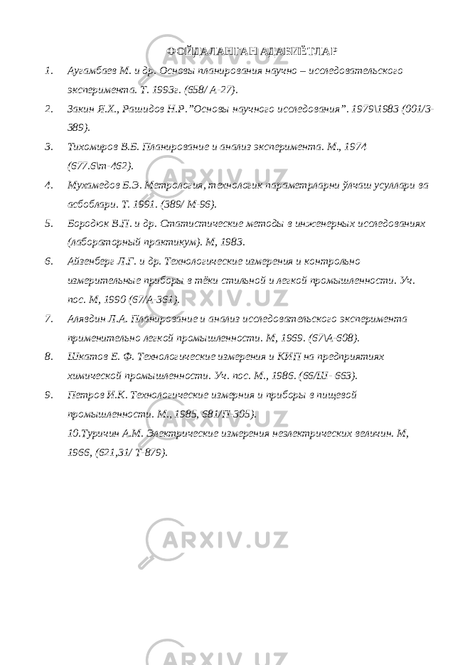 ФОЙДАЛАНГАН АДАБИЁТЛАР 1. Аугамбаев М. и др. Основы планирования научно – исследовательского эксперимента. Т. 1993г. (658/ А-27). 2. Закин Я.Х., Рашидов Н.Р.”Основы научного исследования”. 1979\1983 (001/3- 389). 3. Тихомиров В.Б. Планирование и анализ эксперимента. М., 1974 (677.6\т-462). 4. Мухамедов Б.Э. Метрология, технологик параметрларни ўлчаш усуллари ва асбоблари. Т. 1991. (389/ М-96). 5. Бородюк В.П. и др. Статистические методы в инженерных исследованиях (лабораторный практикум). М, 1983. 6. Айзенберг Л.Г. и др. Технологические измерения и контрольно измерительные приборы в тёки стильной и легкой промышленности. Уч. пос. М, 1990 (67/А-361). 7. Алявдин Л.А. Планирование и анализ исследовательского эксперимента применительно легкой промышленности. М, 1969. (67\А-608). 8. Шкатов Е. Ф. Технологические измерения и КИП на предприятиях химической промышленности. Уч. пос. М., 1986. (66/Ш- 663). 9. Петров И.К. Технологические измерния и приборы в пищевой промышленности. М., 1985, 681/П-305). 10.Туричин А.М. Электрические измерения неэлектрических величин. М, 1966, (621,31/ Т-879). 