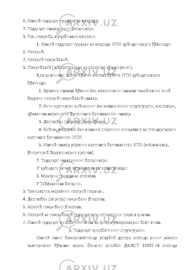 1. Илмий тадқиқот турлари ва мақсади. 2. Тадқиқот ишларининг босқичлари. 3. Ғоя, тажриба, муқобиллик меъзони. 1. Илмий тадқиқот турлари ва мақсади ИТИ қуйидагиларга бўлинади: 1. Назарий. 2. Назарий тажрибавий. 3. Тажрибавий (лабораторияда ва саноатда қўлланувчан). Ҳал қилиниши лозим бўлган масала бўйича ИТИ қуйидагиларга бўлинади. 1. Буюмни ишлаш йўлини ёки механизмни ишлаш тамойилини очиб берувчи назарий тажрибавий ишлар. 2. Янги яратилган кийимнинг ёки машинанинг структураси, хоссалари, қўлланиш шароитини ўрганишга бағишланган ишлар. 3. Дастлабки (априор) тажрибалар. 4. Кийим, маҳсулот ёки машина сифатини аниқлашга ва стандартларни яратишга бағишланган ИТИ. 5. Илмий ишлар усулини яратишга бағишланган ИТИ (мосламалар, ўзгартириб берувчиларни яратиш). 2. Тадқиқот ишларининг босқичлари. У қуйидаги кетма-кетликда амалга оширилади: 1. Мавзуни танлаш ва асослаш. 2 Тайёрланиш босқичи. 3. Технологик жараённи назарий таҳлили. 4. Дастлабки (априор) тажрибани ўтказиш. 5. Асосий тажрибани ўтказиш. 6. Назарий ва тажрибавий тадқиқотлар натижасини таҳлил қилиш. 7. Илмий тадқиқот ҳисоботини ёзиш ва фикр мулоҳазаларни баён этиш. 3. Тадқиқот ҳисоботининг структураси. Илмий ишни бажарилаётганда услубий дастур асосида унинг режаси келтирилган бўлиши керак. Ёзилган ҳисобот ДАВСТ 19600-74 асосида 