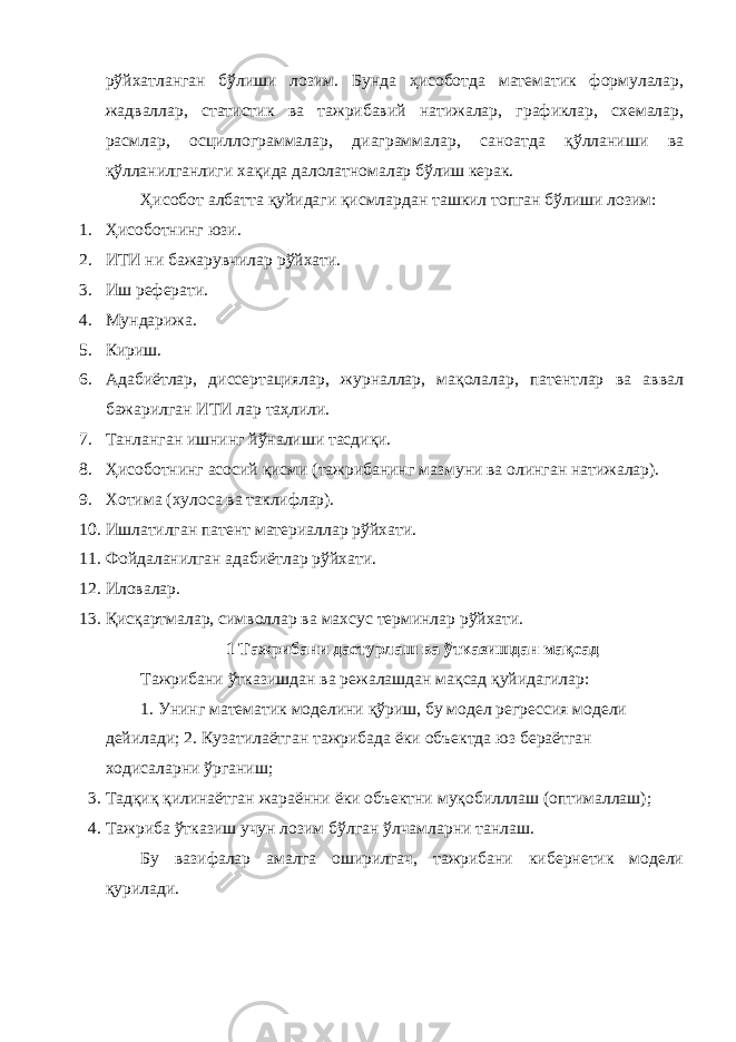 рўйхатланган бўлиши лозим. Бунда ҳисоботда математик формулалар, жадваллар, статистик ва тажрибавий натижалар, графиклар, схемалар, расмлар, осциллограммалар, диаграммалар, саноатда қўлланиши ва қўлланилганлиги хақида далолатномалар бўлиш керак. Ҳисобот албатта қуйидаги қисмлардан ташкил топган бўлиши лозим: 1. Ҳисоботнинг юзи. 2. ИТИ ни бажарувчилар рўйхати. 3. Иш реферати. 4. Мундарижа. 5. Кириш. 6. Адабиётлар, диссертациялар, журналлар, мақолалар, патентлар ва аввал бажарилган ИТИ лар таҳлили. 7. Танланган ишнинг йўналиши тасдиқи. 8. Ҳисоботнинг асосий қисми (тажрибанинг мазмуни ва олинган натижалар). 9. Хотима (хулоса ва таклифлар). 10. Ишлатилган патент материаллар рўйхати. 11. Фойдаланилган адабиётлар рўйхати. 12. Иловалар. 13. Қисқартмалар, символлар ва махсус терминлар рўйхати. 1 Тажрибани дастурлаш ва ўтказишдан мақсад Тажрибани ўтказишдан ва режалашдан мақсад қуйидагилар: 1. Унинг математик моделини қўриш, бу модел регрессия модели дейилади; 2. Кузатилаётган тажрибада ёки объектда юз бераётган ходисаларни ўрганиш; 3. Тадқиқ қилинаётган жараённи ёки объектни муқобилллаш (оптималлаш); 4. Тажриба ўтказиш учун лозим бўлган ўлчамларни танлаш. Бу вазифалар амалга оширилгач, тажрибани кибернетик модели қурилади. 