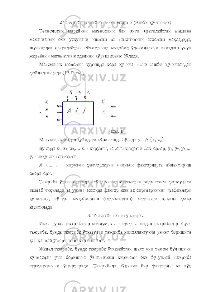 2 Тажрибани кибернетик модели (Эшби қутичаси) Технологик жараённи маъносини ёки янги яратилаётган машина механизими ёки ускунани ишлаш ва тамойилини асослаш мақсадида, шунингдек яратилаётган объектнинг муқобил ўлчамларини аниқлаш учун жараённи математик моделини қўриш лозим бўлади. Математик моделни қўришда қора қутича, яъни Эшби қутичасидан фойдаланилади (16-Расм.). Расм. 1 Математик модел қуйидаги кўринишда бўлади у = А { x 1 ;x 2 } . Бу ерда х 1 ; х 2 ; х 3 ;.... х n ;- кирувчи, таъсир қилувчи факторлар; у 1 ; у 2 ; у 3 ;.... у n ;- чиқувчи факторлар; А { ... } - кирувчи факторларни чиқувчи факторларга айлантириш оператори. Тажриба ўтаказилгандан сўнг унинг математик регрессион формуласи ишлаб чиқилади ва унинг асосида фактор юзи ва сиртларининг графиклари қурилади, сўнгра муқобиллаш (оптималлаш) катталиги ҳақида фикр юритилади. 3. Тажрибанинг турлари. Икки турли тажрибалар маълум, яъни суст ва жадал тажрибалар. Суст тажриба, бунда тажриба ўтказувчи тажриба нихоялангунча унинг боришига ҳеч қандай ўзгартириш киритмайди. Жадал тажриба, бунда тажриба ўтказаётган шахс уни тамом бўлишини кутмасдан уни боришига ўзгартириш киритади ёки бутунлай тажриба стратегиясини ўзгартиради. Тажрибада кўпинча бир факторли ва кўп 