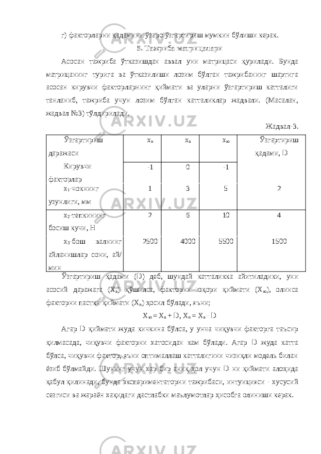 г) факторларни қадамини ўзаро ўзгартириш мумкин бўлиши керак. 5. Тажриба матрицалари Асосан тажриба ўтказишдан аввал уни матрицаси қурилади. Бунда матрицанинг турига ва ўтказилиши лозим бўлган тажрибанинг шартига асосан кирувчи факторларнинг қиймати ва уларни ўзгартириш катталиги танланиб, тажриба учун лозим бўлган катталиклар жадвали. (Масалан, жадвал №3) тўлдирилади. Жадвал-3. Ўзгартириш даражаси Кирувчи факторлар х n х а х ю Ўзгартириш қадами, D -1 0 -1 х 1 -чокнинг узунлиги, мм 1 3 5 2 х 2 -тепкининг босиш кучи, Н 2 6 10 4 х 3 -бош валнинг айланишлар сони, ай/ мин 2500 4000 5500 1500 Ўзгартириш қадами ( D ) деб, шундай катталикка айитиладики, уни асосий даражага (Х а ) қўшилса, факторни юқори қиймати (Х ю ), олинса факторни пастки қиймати (Х n ) ҳосил бўлади, яъни; Х ю = Х а + D , Х n = Х а - D Агар D қиймати жуда кичкина бўлса, у унча чиқувчи факторга таъсир қилмасада, чиқувчи факторни хатосидан кам бўлади. Агар D жуда катта бўлса, чиқувчи фактор, яъни оптималлаш катталигини чизиқли модель билан ёзиб бўлмайди. Шунинг учун хар бир аниқ ҳол учун D ни қиймати алоҳида қабул қилинади, бунда экспериментаторни тажрибаси, интуицияси - хусусий сезгиси ва жараён хақидаги дастлабки маълумотлар ҳисобга олиниши керак. 