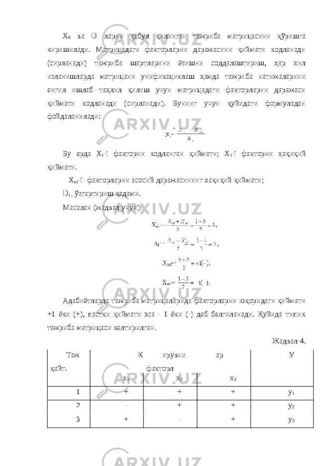 Х 0 ва D ларни қабул қилингач тажриба матрицасини қўришга киришилади. Матрицадаги факторларни даражасини қиймати кодланади (сирланади) тажриба шартларини ёзишни соддалаштириш, ҳар хил изланишларда матрицани унификациялаш ҳамда тажриба натижаларини енгил ишлаб таҳлил қилиш учун матрицадаги факторларни даражаси қиймати кодланади (сирланади). Бунинг учун қуйидаги формуладан фойдаланилади: Бу ерда Х i -i факторни кодланган қиймати; Х i -i факторни ҳақиқий қиймати. Х oi -i- факторларни асосий даражасининг хақиқий қиймати; D i - ўзгартириш қадами. Масалан (жадвал учун): Адабиётларда тажриба матрицаларида факторларни юқоридаги қиймати +1 ёки (+), пастки қиймати эса - 1 ёки (-) деб белгиланади. Қуйида типик тажриба матрицаси келтирилган. Жадвал-4. Таж қайт. К ирувчи факторл ар У х 1 х 2 х 3 1 + + + у 1 2 - + + у 2 3 + - + у 3 