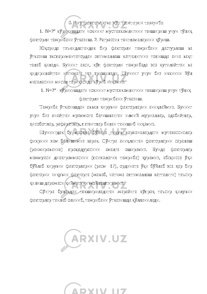 6. Бир факторли ва кўп факторли тажриба 1. N=2 n кўринишдаги чокнинг мустахкамлигини текшириш учун тўлиқ факторли тажрибани ўтказиш. 2. Регрессия тенгламаларини қўриш. Юқорида таъкидлагандек бир факторли тажрибани дастурлаш ва ўтказиш экспериментатордан оптималлаш катталигини топишда анча вақт талаб қилади. Бунинг акси, кўп факторли тажрибада эса кутилаётган ва қидирилаётган натижага тез эришилади. Шунинг учун биз иккинчи йўл масаласини мисол тариқасида кўриб чиқамиз. 1. N=2 n - кўринишдаги чокнинг мустахкамлигини текшириш учун тўлиқ факторли тажрибани ўтказиш. Тажриба ўтказишдан аввал кирувчи факторларни аниқлаймиз. Бунинг учун биз ечаётган муаммога бағишланган илмий журналлар, адабиётлар, ҳисоботлар, рефератлар, патентлар билан танишиб чиқамиз. Шунингдек бу масала бўйича тикув корхоналардаги мутахассислар фикрини хам билишимиз керак. Сўнгра аниқланган факторларни саралаш (ранжирование) процедурасини амалга оширамиз. Бунда факторлар мажмуаси диоаграммасини (психологик тажриба) қурамиз, абсцисса ўқи бўйлаб кирувчи факторларни (расм -17), ордината ўқи бўйлаб эса ҳар бир факторни чиқувчи факторга (жавоб, натижа оптималлаш катталиги) таъсир қилиш даражаси қийматини жойлаштирамиз. Сўнгра булардан текшириладиган жараёнга кўпроқ таъсир қилувчи факторлар танлаб олиниб, тажрибани ўтказишда қўлланилади. 