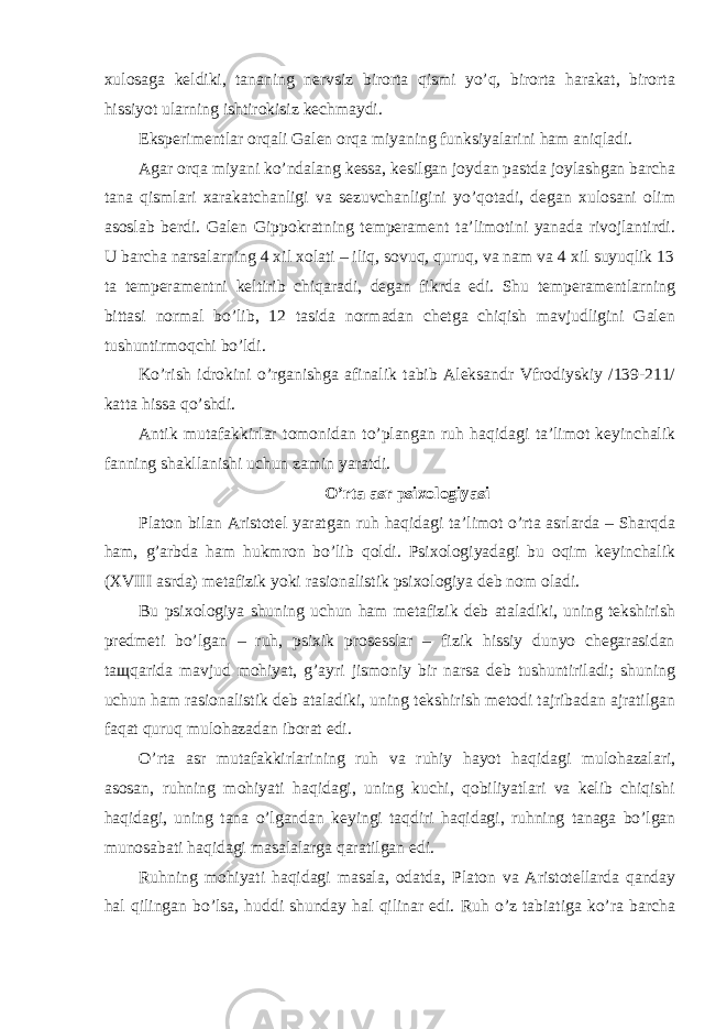 xulosaga keldiki, tananing nervsiz birorta qismi yo’q, birorta harakat, birorta hissiyot ularning ishtirokisiz kechmaydi. Eksperimentlar orqali Galen orqa miyaning funksiyalarini ham aniqladi. Agar orqa miyani ko’ndalang kessa, kesilgan joydan pastda joylashgan barcha tana qismlari xarakatchanligi va sezuvchanligini yo’qotadi, degan xulosani olim asoslab berdi. Galen Gippokratning temperament ta’limotini yanada rivojlantirdi. U barcha narsalarning 4 xil xolati – iliq, sovuq, quruq, va nam va 4 xil suyuqlik 13 ta temperamentni keltirib chiqaradi, degan fikrda edi. Shu temperamentlarning bittasi normal bo’lib, 12 tasida normadan chetga chiqish mavjudligini Galen tushuntirmoqchi bo’ldi. Ko’rish idrokini o’rganishga afinalik tabib Aleksandr Vfrodiyskiy /139-211/ katta hissa qo’shdi. Antik mutafakkirlar tomonidan to’plangan ruh haqidagi ta’limot keyinchalik fanning shakllanishi uchun zamin yaratdi. O’rta asr psixologiyasi Platon bilan Aristotel yaratgan ruh haqidagi ta’limot o’rta asrlarda – Sharqda ham, g’arbda ham hukmron bo’lib qoldi. Psixologiyadagi bu oqim keyinchalik (XVIII asrda) metafizik yoki rasionalistik psixologiya deb nom oladi. Bu psixologiya shuning uchun ham metafizik deb ataladiki, uning tekshirish predmeti bo’lgan – ruh, psixik prosesslar – fizik hissiy dunyo chegarasidan ta щ qarida mavjud mohiyat, g’ayri jismoniy bir narsa deb tushuntiriladi; shuning uchun ham rasionalistik deb ataladiki, uning tekshirish metodi tajribadan ajratilgan faqat quruq mulohazadan iborat edi. O’rta asr mutafakkirlarining ruh va ruhiy hayot haqidagi mulohazalari, asosan, ruhning mohiyati haqidagi, uning kuchi, qobiliyatlari va kelib chiqishi haqidagi, uning tana o’lgandan keyingi taqdiri haqidagi, ruhning tanaga bo’lgan munosabati haqidagi masalalarga qaratilgan edi. Ruhning mohiyati haqidagi masala, odatda, Platon va Aristotellarda qanday hal qilingan bo’lsa, huddi shunday hal qilinar edi. Ruh o’z tabiatiga ko’ra barcha 