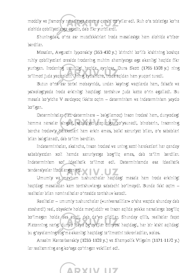 moddiy va jismoniy narsalarga qarama-qarshi qo’yilar edi. Ruh o’z tabiatiga ko’ra alohida qobiliyatlarga egadir, deb fikr yuritilardi. Shuningdek, o’rta asr mutafakkirlari iroda masalasiga ham alohida e’tibor berdilar. Masalan, Avgustin Ipponskiy (353-430   y.) birinchi bo’lib kishining boshqa ruhiy qobiliyatlari orasida irodaning muhim ahamiyatga ega ekanligi haqida fikr yuritgan. Irodaning ustunligi haqida, ayniqsa, Duns Skott (1265-1308   y.) ning ta’limoti juda yaqqoldir. Uning aytishicha, iroda aqldan ham yuqori turadi. Butun o’rta asr tarixi mobaynida, undan keyingi vaqtlarda ham, falsafa va psixologiyada iroda erkinligi haqidagi tortishuv juda katta o’rin egalladi. Bu masala bo’yicha V asrdayoq ikkita oqim – determinizm va indeterminizm paydo bo’lgan. Deterministlar (lat. determinare – belgilamoq) inson irodasi ham, dunyodagi hamma narsalar singari, sababiyat qonuniga bo’ysunadi, binobarin, insonning barcha irodaviy harakatlari ham erkin emas, balki zaruriyat bilan, o’z sabablari bilan belgilanadi, deb ta’lim berdilar. Indeterministlar, aksincha, inson irodasi va uning xatti-harakatlari har qanday sababiyatdan xoli hamda zaruriyatga bog’liq emas, deb ta’lim berdilar. Indeterminizm sof idealistik ta’limot edi. Determinizmda esa idealistik tendensiyalar ifodalangan edi. Umumiy va mavhum tushunchalar haqidagi masala ham iroda erkinligi haqidagi masaladan kam tortishuvlarga sababchi bo’lmaydi. Bunda ikki oqim – realistlar bilan nominalistlar o’rtasida tortishuv ketadi. Realistlar – umumiy tushunchalar («universallilar» o’sha vaqtda shunday deb atashardi) real, obyektiv holda mavjuddir va inson aqlida yakka narsalarga bog’liq bo’lmagan holda aks etadi, deb da’vo qildilar. Shunday qilib, realistlar faqat Platonning narigi dunyo ideya (g’oya)lar dunyosi haqidagi, har bir kishi aqlidagi bu g’oyalarning tug’ma ekanligi haqidagi ta’limotini takrorladilar, xolos. Anzelm Kenterbenskiy (1033-1109   y.) va Shampolik Vilgelm (1121-1170   y.) lar realizmning eng ko’zga qo’ringan vakillari edi. 