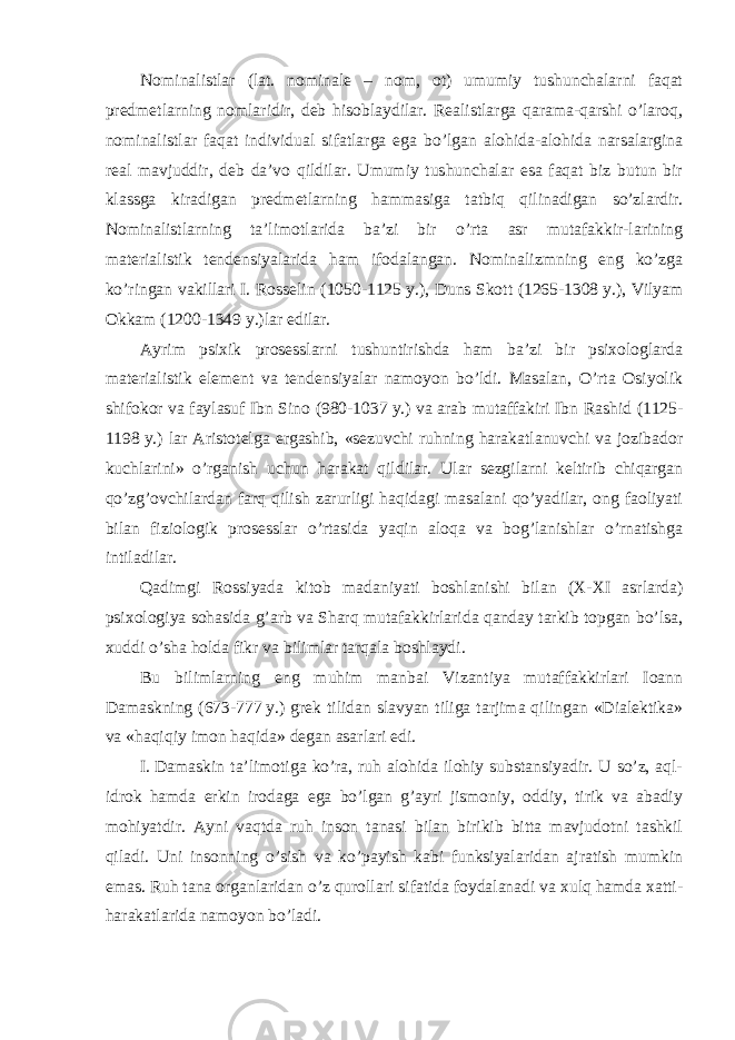 Nominalistlar (lat. nominale – nom, ot) umumiy tushunchalarni faqat predmetlarning nomlaridir, deb hisoblaydilar. Realistlarga qarama-qarshi o’laroq, nominalistlar faqat individual sifatlarga ega bo’lgan alohida-alohida narsalargina real mavjuddir, deb da’vo qildilar. Umumiy tushunchalar esa faqat biz butun bir klassga kiradigan predmetlarning hammasiga tatbiq qilinadigan so’zlardir. Nominalistlarning ta’limotlarida ba’zi bir o’rta asr mutafakkir-larining materialistik tendensiyalarida ham ifodalangan. Nominalizmning eng ko’zga ko’ringan vakillari I. Rosselin (1050-1125   y.), Duns Skott (1265-1308   y.), Vilyam Okkam (1200-1349   y.)lar edilar. Ayrim psixik prosesslarni tushuntirishda ham ba’zi bir psixologlarda materialistik element va tendensiyalar namoyon bo’ldi. Masalan, O’rta Osiyolik shifokor va faylasuf Ibn Sino (980-1037   y.) va arab mutaffakiri Ibn Rashid (1125- 1198   y.) lar Aristotelga ergashib, «sezuvchi ruhning harakatlanuvchi va jozibador kuchlarini» o’rganish uchun harakat qildilar. Ular sezgilarni keltirib chiqargan qo’zg’ovchilardan farq qilish zarurligi haqidagi masalani qo’yadilar, ong faoliyati bilan fiziologik prosesslar o’rtasida yaqin aloqa va bog’lanishlar o’rnatishga intiladilar. Qadimgi Rossiyada kitob madaniyati boshlanishi bilan (X-XI asrlarda) psixologiya sohasida g’arb va Sharq mutafakkirlarida qanday tarkib topgan bo’lsa, xuddi o’sha holda fikr va bilimlar tarqala boshlaydi. Bu bilimlarning eng muhim manbai Vizantiya mutaffakkirlari Ioann Damaskning (673-777   y.) grek tilidan slavyan tiliga tarjima qilingan «Dialektika» va «haqiqiy imon haqida» degan asarlari edi. I.   Damaskin ta’limotiga ko’ra, ruh alohida ilohiy substansiyadir. U so’z, aql- idrok hamda erkin irodaga ega bo’lgan g’ayri jismoniy, oddiy, tirik va abadiy mohiyatdir. Ayni vaqtda ruh inson tanasi bilan birikib bitta mavjudotni tashkil qiladi. Uni insonning o’sish va ko’payish kabi funksiyalaridan ajratish mumkin emas. Ruh tana organlaridan o’z qurollari sifatida foydalanadi va xulq hamda xatti- harakatlarida namoyon bo’ladi. 