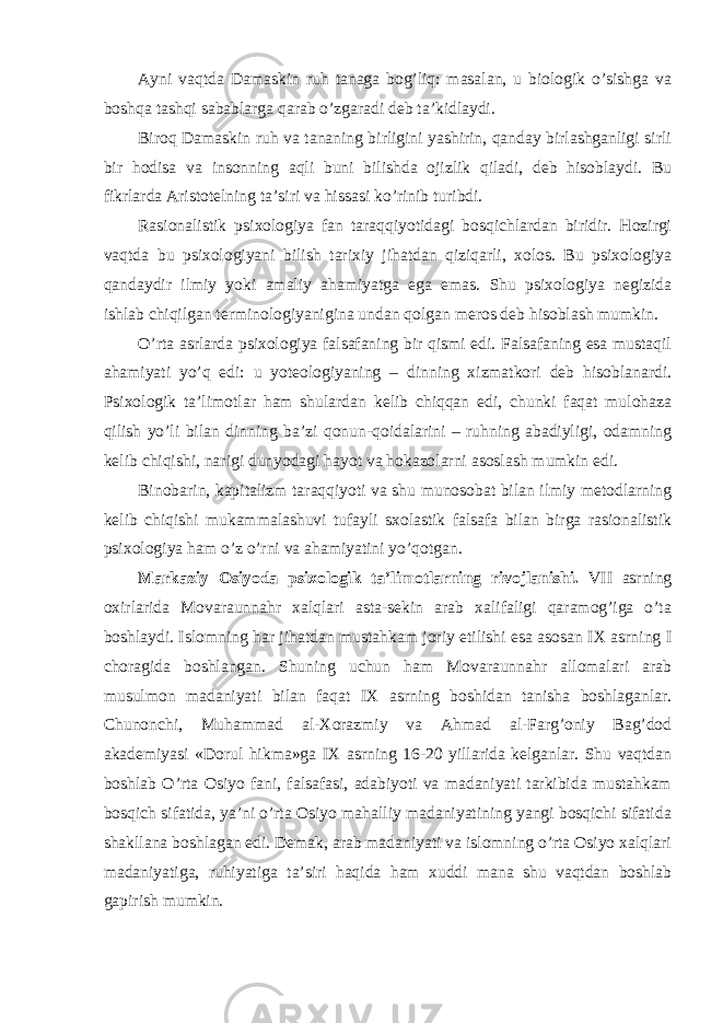 Ayni vaqtda Damaskin ruh tanaga bog’liq: masalan, u biologik o’sishga va boshqa tashqi sabablarga qarab o’zgaradi deb ta’kidlaydi. Biroq Damaskin ruh va tananing birligini yashirin, qanday birlashganligi sirli bir hodisa va insonning aqli buni bilishda ojizlik qiladi, deb hisoblaydi. Bu fikrlarda Aristotelning ta’siri va hissasi ko’rinib turibdi. Rasionalistik psixologiya fan taraqqiyotidagi bosqichlardan biridir. Hozirgi vaqtda bu psixologiyani bilish tarixiy jihatdan qiziqarli, xolos. Bu psixologiya qandaydir ilmiy yoki amaliy ahamiyatga ega emas. Shu psixologiya negizida ishlab chiqilgan terminologiyanigina undan qolgan meros deb hisoblash mumkin. O’rta asrlarda psixologiya falsafaning bir qismi edi. Falsafaning esa mustaqil ahamiyati yo’q edi: u yoteologiyaning – dinning xizmatkori deb hisoblanardi. Psixologik ta’limotlar ham shulardan kelib chiqqan edi, chunki faqat mulohaza qilish yo’li bilan dinning ba’zi qonun-qoidalarini – ruhning abadiyligi, odamning kelib chiqishi, narigi dunyodagi hayot va hokazolarni asoslash mumkin edi. Binobarin, kapitalizm taraqqiyoti va shu munosobat bilan ilmiy metodlarning kelib chiqishi mukammalashuvi tufayli sxolastik falsafa bilan birga rasionalistik psixologiya ham o’z o’rni va ahamiyatini yo’qotgan. Markaziy Osiyoda psixologik ta’limotlarning rivojlanishi. VII asrning oxirlarida Movaraunnahr xalqlari asta-sekin arab xalifaligi qaramog’iga o’ta boshlaydi. Islomning har jihatdan mustahkam joriy etilishi esa asosan IX asrning I choragida boshlangan. Shuning uchun ham Movaraunnahr allomalari arab musulmon madaniyati bilan faqat IX asrning boshidan tanisha boshlaganlar. Chunonchi, Muhammad al-Xorazmiy va Ahmad al-Farg’oniy Bag’dod akademiyasi «Dorul hikma»ga IX asrning 16-20 yillarida kelganlar. Shu vaqtdan boshlab O’rta Osiyo fani, falsafasi, adabiyoti va madaniyati tarkibida mustahkam bosqich sifatida, ya’ni o’rta Osiyo mahalliy madaniyatining yangi bosqichi sifatida shakllana boshlagan edi. Demak, arab madaniyati va islomning o’rta Osiyo xalqlari madaniyatiga, ruhiyatiga ta’siri haqida ham xuddi mana shu vaqtdan boshlab gapirish mumkin. 