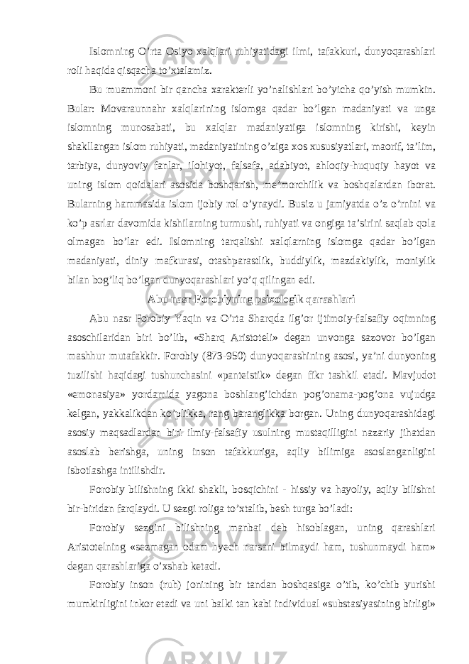 Islomning O’rta Osiyo xalqlari ruhiyatidagi ilmi, tafakkuri, dunyoqarashlari roli haqida qisqacha to’xtalamiz. Bu muammoni bir qancha xarakterli yo’nalishlari bo’yicha qo’yish mumkin. Bular: Movaraunnahr xalqlarining islomga qadar bo’lgan madaniyati va unga islomning munosabati, bu xalqlar madaniyatiga islomning kirishi, keyin shakllangan islom ruhiyati, madaniyatining o’ziga xos xususiyatlari, maorif, ta’lim, tarbiya, dunyoviy fanlar, ilohiyot, falsafa, adabiyot, ahloqiy-huquqiy hayot va uning islom qoidalari asosida boshqarish, me’morchilik va boshqalardan iborat. Bularning hammasida islom ijobiy rol o’ynaydi. Busiz u jamiyatda o’z o’rnini va ko’p asrlar davomida kishilarning turmushi, ruhiyati va ongiga ta’sirini saqlab qola olmagan bo’lar edi. Islomning tarqalishi xalqlarning islomga qadar bo’lgan madaniyati, diniy mafkurasi, otashparastlik, buddiylik, mazdakiylik, moniylik bilan bog’liq bo’lgan dunyoqarashlari yo’q qilingan edi. Abu nasr Forobiyning psixologik qarashlari Abu nasr Forobiy Yaqin va O’rta Sharqda ilg’or ijtimoiy-falsafiy oqimning asoschilaridan biri bo’lib, «Sharq Aristoteli» degan unvonga sazovor bo’lgan mashhur mutafakkir. Forobiy (873-950) dunyoqarashining asosi, ya’ni dunyoning tuzilishi haqidagi tushunchasini «panteistik» degan fikr tashkil etadi. Mavjudot «emonasiya» yordamida yagona boshlang’ichdan pog’onama-pog’ona vujudga kelgan, yakkalikdan ko’plikka, rang baranglikka borgan. Uning dunyoqarashidagi asosiy maqsadlardan biri ilmiy-falsafiy usulning mustaqilligini nazariy jihatdan asoslab berishga, uning inson tafakkuriga, aqliy bilimiga asoslanganligini isbotlashga intilishdir. Forobiy bilishning ikki shakli, bosqichini - hissiy va hayoliy, aqliy bilishni bir-biridan farqlaydi. U sezgi roliga to’xtalib, besh turga bo’ladi: Forobiy sezgini bilishning manbai deb hisoblagan, uning qarashlari Aristotelning «sezmagan odam hyech narsani bilmaydi ham, tushunmaydi ham» degan qarashlariga o’xshab ketadi. Forobiy inson (ruh) jonining bir tandan boshqasiga o’tib, ko’chib yurishi mumkinligini inkor etadi va uni balki tan kabi individual «substasiyasining birligi» 