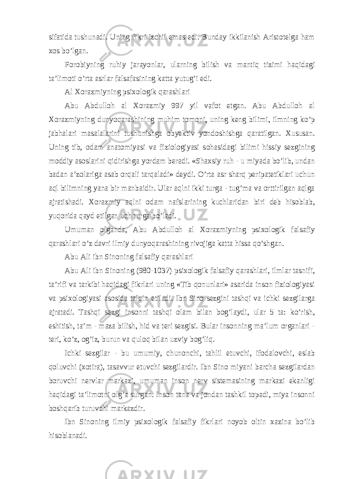 sifatida tushunadi. Uning fikri izchil emas edi. Bunday ikkilanish Aristotelga ham xos bo’lgan. Forobiyning ruhiy jarayonlar, ularning bilish va mantiq tizimi haqidagi ta’limoti o’rta asrlar falsafasining katta yutug’i edi. Al Xorazmiyning psixologik qarashlari Abu Abdulloh al Xorazmiy 997 yil vafot etgan. Abu Abdulloh al Xorazmiyning dunyoqarashining muhim tomoni, uning keng bilimi, ilmning ko’p jabhalari masalalarini tushunishga obyektiv yondoshishga qaratilgan. Xususan. Uning tib, odam anatomiyasi va fiziologiyasi sohasidagi bilimi hissiy sezgining moddiy asoslarini qidirishga yordam beradi. «Shaxsiy ruh - u miyada bo’lib, undan badan a’zolariga asab orqali tarqaladi» deydi. O’rta asr sharq peripatetiklari uchun aql bilimning yana bir manbaidir. Ular aqlni ikki turga - tug’ma va orttirilgan aqlga ajratishadi. Xorazmiy aqlni odam nafslarining kuchlaridan biri deb hisoblab, yuqorida qayd etilgan uch turga bo’ladi. Umuman olganda, Abu Abdulloh al Xorazmiyning psixologik falsafiy qarashlari o’z davri ilmiy dunyoqarashining rivojiga katta hissa qo’shgan. Abu Ali ibn Sinoning falsafiy qarashlari Abu Ali ibn Sinoning (980-1037) psixologik falsafiy qarashlari, ilmlar tasnifi, ta’rifi va tarkibi haqidagi fikrlari uning «Tib qonunlari» asarida inson fiziologiyasi va psixologiyasi asosida talqin etiladi. Ibn Sino sezgini tashqi va ichki sezgilarga ajratadi. Tashqi sezgi insonni tashqi olam bilan bog’laydi, ular 5 ta: ko’rish, eshitish, ta’m - maza bilish, hid va teri sezgisi. Bular insonning ma’lum organlari - teri, ko’z, og’iz, burun va quloq bilan uzviy bog’liq. Ichki sezgilar - bu umumiy, chunonchi, tahlil etuvchi, ifodalovchi, eslab qoluvchi (xotira), tasavvur etuvchi sezgilardir. Ibn Sino miyani barcha sezgilardan boruvchi nervlar markazi, umuman inson nerv sistemasining markazi ekanligi haqidagi ta’limotni olg’a surgan. Inson tana va jondan tashkil topadi, miya insonni boshqarib turuvchi markazdir. Ibn Sinoning ilmiy psixologik falsafiy fikrlari noyob oltin xazina bo’lib hisoblanadi. 