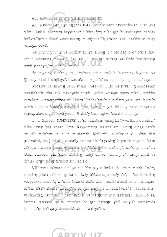 Abu Rayhon Beruniyning falsafiy qarashlari Abu Rayhon Beruniyning (973-1043) fikricha inson hayvondan aql bilan farq qiladi. Lekin insonning hayvondan tubdan farq qiladigan bu xususiyati qanday bo’lganligini tushuntirganda xudoga murojaat qilib, insonni xudo azaldan shunday yaratgan deydi. Beruniyning ruhiy va moddiy ehtiyojlarning roli haqidagi fikri o’sha davr uchun nihoyatda qimmatli fikr edi. U jamiyat yuzaga kelishida kishilarning moddiy ehtiyojlari rolini ko’ra oladi. Beruniyning fikricha, aql, mehnat, erkin tanlash insonning hayotini va ijtimoiy holatini belgilaydi. Inson o’z ehtiyojlarini mehnat tufayli qondiradi deydi. Rudakiy (IX asrning 50-60 yillari - 941) ruh bilan materiyaning munosabati masalalarida idealistik mavqyeda turadi. Ruhni «ota»ga qiyos qiladi, moddiy narsalarni «ona»ga o’xshatadi. Uning fikricha barcha narsalarni yaratuvchi birinchi sabab xudodir. Moddiy narsalarni ham inkor etmaydi. Moddiy narsalar asosida tuproq, olov, suv va havo yotadi. Rudakiy inson aql va idrokini ulug’laydi. Umar Xayyom (1040-1123) bilish nazariyasi uning tabiiy va ilmiy qarashlari bilan uzviy bog’langan Umar Xayyomning materializmi, uning dinga qarshi ateistik mulohazalari bilan mushtarak. Ma’lumki, idealistlar va islom dini peshvolari, shu jumladan ¢azzoliy ham zo’r berib yerdagi hayot ahamiyatini inkor etishga, u dunyo, jannat va do’zax to’g’risidagi fikrlarni olg’a surishga intildilar. Umar Xayyom esa islom dinining narigi dunyo, jonning o’lmasligi,jannat va do’zax to’g’risidagi ta’limotlarni rad etdi. VIII asrda islomda turli yo’nalishlar paydo bo’ldi. Bulardan mutakallimlar, ularning psixik ta’limotiga ko’ra hissiy bilishning ahamiyatini, bilimlarimizning voqyelikka muvofiq kelishini inkor etishdir. Ular nimaiki o’zlari uchun nomaqbul bo’lsa (hissiy bilish bilan bog’liq bo’lgan sezgi ma’lumotlari va bilimni inkor etish yordamida), hammasini inkor etadilar va ularga nimaiki tasdiqlash lozim bo’lsa, hamma tasavvur qilish mumkin bo’lgan narsaga yo’l qo’yish yordamida hammasiga yo’l qo’yish mumkin deb hisoblaydilar. 
