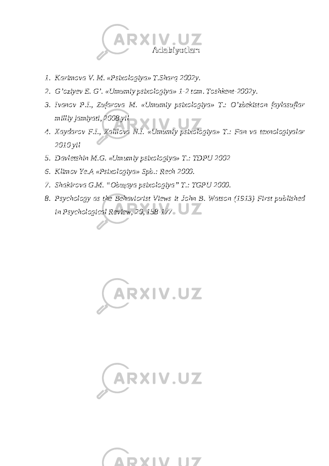 Adabiyotlar: 1. Karimova V. M. «Psixologiya» T.Sharq 2002y. 2. G’oziyev E. G’. «Umumiy psixologiya» 1-2 tom. Toshkent-2002y. 3. Ivanov P.I., Zufarova M. «Umumiy psixologiya» T.: O’zbekiston faylasuflar milliy jamiyati, 2008 yil 4. Xaydarov F.I., Xalilova N.I. «Umumiy psixologiya» T.: Fan va texnologiyalar 2010 yil 5. Davletshin M.G. «Umumiy psixologiya» T.: TDPU 2002 6. Klimov Ye.A «Psixologiya» Spb.: Rech 2000. 7. Shakirova G.M. “Obщaya psixologiya” T.: TGPU 2000. 8. Psychology as the Behaviorist Views it John B. Watson (1913) First published in Psychological Review, 20, 158-177 