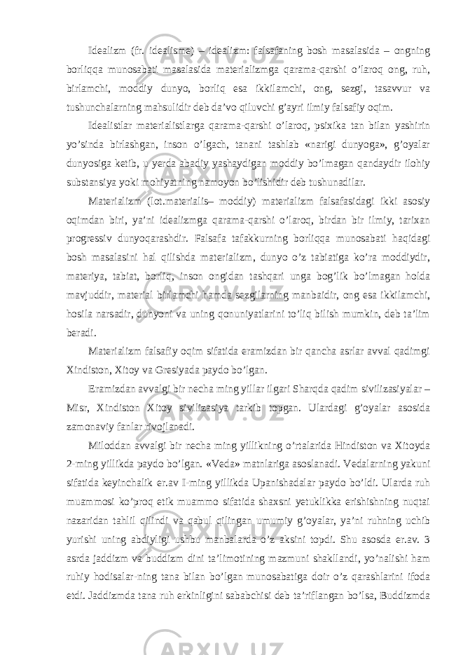 Idealizm (fr. idealisme) – idealizm: falsafaning bosh masalasida – ongning borliqqa munosabati masalasida materializmga qarama-qarshi o’laroq ong, ruh, birlamchi, moddiy dunyo, borliq esa ikkilamchi, ong, sezgi, tasavvur va tushunchalarning mahsulidir deb da’vo qiluvchi g’ayri ilmiy falsafiy oqim. Idealistlar materialistlarga qarama-qarshi o’laroq, psixika tan bilan yashirin yo’sinda birlashgan, inson o’lgach, tanani tashlab «narigi dunyoga», g’oyalar dunyosiga ketib, u yerda abadiy yashaydigan moddiy bo’lmagan qandaydir ilohiy substansiya yoki mohiyatning namoyon bo’lishidir deb tushunadilar. Materializm (lot.materialis– moddiy) materializm falsafasidagi ikki asosiy oqimdan biri, ya’ni idealizmga qarama-qarshi o’laroq, birdan bir ilmiy, tarixan progressiv dunyoqarashdir. Falsafa tafakkurning borliqqa munosabati haqidagi bosh masalasini hal qilishda materializm, dunyo o’z tabiatiga ko’ra moddiydir, materiya, tabiat, borliq, inson ongidan tashqari unga bog’lik bo’lmagan holda mavjuddir, material birlamchi hamda sezgilarning manbaidir, ong esa ikkilamchi, hosila narsadir, dunyoni va uning qonuniyatlarini to’liq bilish mumkin, deb ta’lim beradi. Materializm falsafiy oqim sifatida eramizdan bir qancha asrlar avval qadimgi Xindiston, Xitoy va Gresiyada paydo bo’lgan. Eramizdan avvalgi bir necha ming yillar ilgari Sharqda qadim sivilizasiyalar – Misr, Xindiston Xitoy sivilizasiya tarkib topgan. Ulardagi g’oyalar asosida zamonaviy fanlar rivojlanadi. Miloddan avvalgi bir necha ming yillikning o’rtalarida Hindiston va Xitoyda 2-ming yillikda paydo bo’lgan. «Veda» matnlariga asoslanadi. Vedalarning yakuni sifatida keyinchalik er.av I-ming yillikda Upanishadalar paydo bo’ldi. Ularda ruh muammosi ko’proq etik muammo sifatida shaxsni yetuklikka erishishning nuqtai nazaridan tahlil qilindi va qabul qilingan umumiy g’oyalar, ya’ni ruhning uchib yurishi uning abdiyligi ushbu manbalarda o’z aksini topdi. Shu asosda er.av. 3 asrda jaddizm va buddizm dini ta’limotining mazmuni shakllandi, yo’nalishi ham ruhiy hodisalar-ning tana bilan bo’lgan munosabatiga doir o’z qarashlarini ifoda etdi. Jaddizmda tana ruh erkinligini sababchisi deb ta’riflangan bo’lsa, Buddizmda 