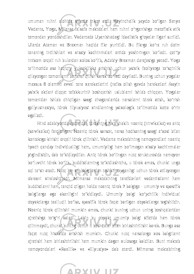 umuman ruhni alohida sifatda inkor etdi. Keyinchalik paydo bo’lgan Sanya Vedanta, Yoga, Milansa falsafa maktablari ham ruhni o’rganishga metofizik etik tomondan yondoshdilar. Vedantada Upanishadagi idealistik g’oyalar ilgari surildi. Ularda Ataman va Braxman haqida fikr yuritildi. Bu fikrga ko’ra ruh doim tananing intilishlari va xissiy kechinmalari ortida yashiringan bo’ladi. qat’iy intizom orqali ruh bulardan xolos bo’lib, Adabiy Braxman darajasiga yetadi. Yoga ta’limotida esa haqiqiy yuksaklikka erishish uchun psixik faoliyatga to’sqinlik qilayotgan tomonlarni bartaraf qilish kerak bo’ladi deyiladi. Buning uchun yogalar maxsus 8 olamni: avval tana xarakatlarini (nafas olish gavda harakatlari /keyin psixik aktlar/ diqqat tafakkurini/ boshqarish uslublarni ishlab chiqqan. Yogalar tomonidan ishlab chiqilgan sezgi chegaralarida narsalarni idrok etish, ko’rish gallyusinasiya, idrok illyuziyasi xindlarning psixologik ta’limotida katta o’rin egalladi. Hind adabiyotida qadimdan idrokning 2 xil shakli: noaniq (nirvikalka) va aniq (sarvikalka) farqlangan. Noaniq idrok sensor, narsa hodisaning sezgi a’zosi bilan kontaktga kirishi orqali idrok qilinishi. Vedanta maktabining namoyondlari noaniq hyech qanday individualligi ham, umumiyligi ham bo’lmagan xissiy kechinmalar yigindisidir, deb ta’kidlaydilar. Aniq idrok bo’lingan nutq strukturasida namoyon bo’luvchi idrok bo’lib, buddistlarning ta’kidlashicha, u idrok emas, chunki unga aql ta’sir etadi. Nutq har xil belgilardan tashkil topganligi uchun idrok etilayotgan obrazni xiralashtiradi. Mimansa maktabining tarafdorlari vedantistlarni ham buddistlarni ham, tanqid qilgan holda noaniq idrok 2 belgiga - umumiy va spesifik belgilarga ega ekanligini ta’kidlaydi. Umumiy belgi ko’pchilik individual obyektlarga taalluqli bo’lsa, spesifik idrok faqat berilgan obyektlarga tegishlidir. Noaniq idrok qilinishi mumkin emas, chunki buning uchun uning boshqalaridan ajratishga to’g’ri keladi. Lekin bu obyekt umumiy belgi sifatida ham idrok qilinmaydi, chunki buning uchun u boshqalar bilan birlashtirilishi kerak. Bunga esa faqat nutq hisobida erishish mumkin. Chunki nutq narsalarga xos belgilarni ajratishi ham birlashtirilishi ham mumkin degan xulosaga keldilar. Buni maktab namoyondalari «Reallik» va «Illyuziya» deb atardi. Mimansa maktabining 