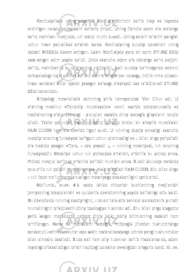 Konfusiylikda uning asoschisi Konfusiy birinchi bo’lib irsiy va hayotda orttirilgan narsalar masalasini ko’tarib chiqdi. Uning fikricha odam o’z tabiatiga ko’ra mehribon mavjudot, uni tashqi muhit buzadi. Uning zararli ta’sirini yengish uchun inson yetuklikka erishish kerak. Konfusiyning bunday qarashlari uning izdoshi MESZ Ы davom ettirgan. Lekin Konfusiyda yana bir oqim SYuNZ SZ Ы asos solgan oqim paydo bo’ldi. Unda aksincha odam o’z tabiatiga ko’ra badjahl bo’lib, mehribonlik bu tarbiyaning natijasidir. Axir bunday bo’lmaganda odamni tarbiyalashga hojat qolmas edi-ku! Axir o’zingda bor narsaga, intilib nima qilasan. Inson xarakteri kulol loydan yasagan ko’zaga o’xshaydi deb ta’kidlanadi SYuNZ SZ Ы tomonidan. Xitoydagi materialistik oqimning yirik namoyondasi Van Chun edi. U o’zining mashhur «Tanqidiy mulohazalar» nomli asarida tabiatshunoslik va medisinaning o’sha davrdagi - yutuqlari asosida diniy teologik g’oyalarni tanqid qiladi. Tabiat qonunlari inson ruhiyatini bilishda birdan bir xitoylik mutafakkir FAN ChJEN ham o’z davrida ilgari surdi. U ruhning abadiy emasligi aksincha moddiy tananing funksiyasi bo’lgani uchun ajralmasligi va u bilan birga yo’qolishi o’z traktida yozgan «Tana, – deb yozadi u, – ruhning materiyasi, ruh tananing funksiyasidir. Materiya uchun ruh pichoqdek o’tkirdir, o’tkirlik bu pichoq emas. Pichoq mavjud bo’lmay o’tkirlik bo’lishi mumkin emas. Xuddi shunday ravishda tana o’lib ruh qolishi mumkin emas» – deb ta’kidladi FAN ChJEN. Shu bilan birga u ruh faqat ma’lum tarzda tuzilgan materiyaga xos ekanligini aytib o’tdi. Ma’lumki, er.av. 4-5 asrda ishlab chiqarish kuchlarining rivojlanishi jamiyatning tabaqalanishi va quldorlik davlatlarining paydo bo’lishiga olib keldi. Bu davlatlarda ruhning abadiyligini, u tanani tark etib bemalol xarakatlanib yurishi mumkinligini ta’kidlovchi diniy ideologiya hukmron edi. Shu bilan birga bizgacha yetib kelgan manbalarda nafaqat diniy balki tabiiy bilimlarning asoslari ham ta’riflangan. Narsa va hodisalarni teologik, mifologik jihatdan tushuntirishga xarakat qiluvchi tasavvurlar asta-sekin rasionalizasiyaga uchrab yangi tushunchalar bilan almasha boshladi. Xudo xali ham oliy hukmron bo’lib hisoblansa-da, odam hayotiga o’tkaziladigan ta’siri haqidagi qarashlar avvalgidan o’zgarib bordi. Er. av. 