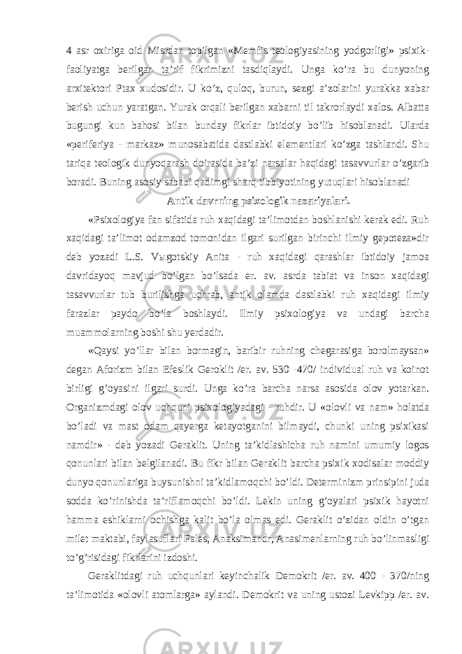 4 asr oxiriga oid Misrdan topilgan «Memfis teologiyasining yodgorligi» psixik- faoliyatga berilgan ta’rif fikrimizni tasdiqlaydi. Unga ko’ra bu dunyoning arxitektori Ptax xudosidir. U ko’z, quloq, burun, sezgi a’zolarini yurakka xabar berish uchun yaratgan. Yurak orqali berilgan xabarni til takrorlaydi xalos. Albatta bugungi kun bahosi bilan bunday fikrlar ibtidoiy bo’lib hisoblanadi. Ularda «periferiya - markaz» munosabatida dastlabki elementlari ko’zga tashlandi. Shu tariqa teologik dunyoqarash doirasida ba’zi narsalar haqidagi tasavvurlar o’zgarib boradi. Buning asosiy sababi qadimgi sharq tibbiyotining yutuqlari hisoblanadi Antik davrning psixologik nazariyalari. «Psixologiya fan sifatida ruh xaqidagi ta’limotdan boshlanishi kerak edi. Ruh xaqidagi ta’limot odamzod tomonidan ilgari surilgan birinchi ilmiy gepoteza»dir deb yozadi L.S. V ы gotskiy Anita - ruh xaqidagi qarashlar ibtidoiy jamoa davridayoq mavjud bo’lgan bo’lsada er. av. asrda tabiat va inson xaqidagi tasavvurlar tub burilishga uchrab, antik olamda dastlabki ruh xaqidagi ilmiy farazlar paydo bo’la boshlaydi. Ilmiy psixologiya va undagi barcha muammolarning boshi shu yerdadir. «Qaysi yo’llar bilan bormagin, baribir ruhning chegarasiga borolmaysan» degan Aforizm bilan Efeslik Geroklit /er. av. 530 -470/ individual ruh va koinot birligi g’oyasini ilgari surdi. Unga ko’ra barcha narsa asosida olov yotarkan. Organizmdagi olov uchquni psixologiyadagi - ruhdir. U «olovli va nam» holatda bo’ladi va mast odam qayerga ketayotganini bilmaydi, chunki uning psixikasi namdir» - deb yozadi Geraklit. Uning ta’kidlashicha ruh namini umumiy logos qonunlari bilan belgilanadi. Bu fikr bilan Geraklit barcha psixik xodisalar moddiy dunyo qonunlariga buysunishni ta’kidlamoqchi bo’ldi. Determinizm prinsipini juda sodda ko’rinishda ta’riflamoqchi bo’ldi. Lekin uning g’oyalari psixik hayotni hamma eshiklarni ochishga kalit bo’la olmas edi. Geraklit o’zidan oldin o’tgan milet maktabi, faylasuflari Fales, Anaksimandr, Anasimenlarning ruh bo’linmasligi to’g’risidagi fikrlarini izdoshi. Geraklitdagi ruh uchqunlari keyinchalik Demokrit /er. av. 400 - 370/ning ta’limotida «olovli atomlarga» aylandi. Demokrit va uning ustozi Levkipp /er. av. 